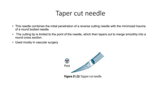 Taper cut needle
• This needle combines the initial penetration of a reverse cutting needle with the minimized trauma
of a round bodied needle.
• The cutting tip is limited to the point of the needle, which then tapers out to merge smoothly into a
round cross section.
• Used mostly in vascular surgery
 