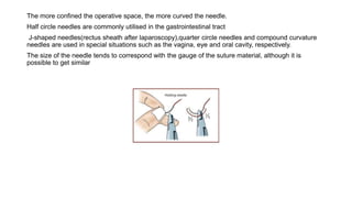 The more confined the operative space, the more curved the needle.
Half circle needles are commonly utilised in the gastrointestinal tract
J-shaped needles(rectus sheath after laparoscopy),quarter circle needles and compound curvature
needles are used in special situations such as the vagina, eye and oral cavity, respectively.
The size of the needle tends to correspond with the gauge of the suture material, although it is
possible to get similar
 