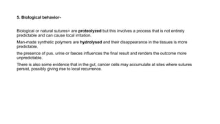5. Biological behavior-
Biological or natural sutures= are proteolyzed but this involves a process that is not entirely
predictable and can cause local irritation.
Man-made synthetic polymers are hydrolysed and their disappearance in the tissues is more
predictable.
the presence of pus, urine or faeces influences the final result and renders the outcome more
unpredictable.
There is also some evidence that in the gut, cancer cells may accumulate at sites where sutures
persist, possibly giving rise to local recurrence.
 