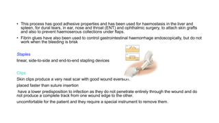 • This process has good adhesive properties and has been used for haemostasis in the liver and
spleen, for dural tears, in ear, nose and throat (ENT) and ophthalmic surgery, to attach skin grafts
and also to prevent haemoserous collections under flaps.
• Fibrin glues have also been used to control gastrointestinal haemorrhage endoscopically, but do not
work when the bleeding is brisk
Staples
linear, side-to-side and end-to-end stapling devices
Clips
Skin clips produce a very neat scar with good wound eversion.
placed faster than suture insertion
have a lower predisposition to infection as they do not penetrate entirely through the wound and do
not produce a complete track from one wound edge to the other.
uncomfortable for the patient and they require a special instrument to remove them.
 