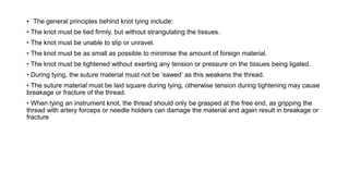 • The general principles behind knot tying include:
• The knot must be tied firmly, but without strangulating the tissues.
• The knot must be unable to slip or unravel.
• The knot must be as small as possible to minimise the amount of foreign material.
• The knot must be tightened without exerting any tension or pressure on the tissues being ligated.
• During tying, the suture material must not be ‘sawed’ as this weakens the thread.
• The suture material must be laid square during tying, otherwise tension during tightening may cause
breakage or fracture of the thread.
• When tying an instrument knot, the thread should only be grasped at the free end, as gripping the
thread with artery forceps or needle holders can damage the material and again result in breakage or
fracture
 