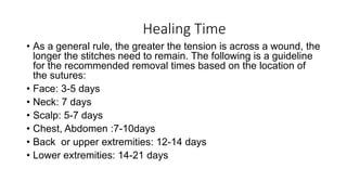 Healing Time
• As a general rule, the greater the tension is across a wound, the
longer the stitches need to remain. The following is a guideline
for the recommended removal times based on the location of
the sutures:
• Face: 3-5 days
• Neck: 7 days
• Scalp: 5-7 days
• Chest, Abdomen :7-10days
• Back or upper extremities: 12-14 days
• Lower extremities: 14-21 days
 