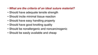 • What are the criteria of an ideal suture material?
• Should have adequate tensile strength
• Should incite minimal tissue reaction
• Should have easy handling property
• Should have good knotting quality
• Should be nonallergenic and noncarcinogenic
• Should be easily available and cheap
 