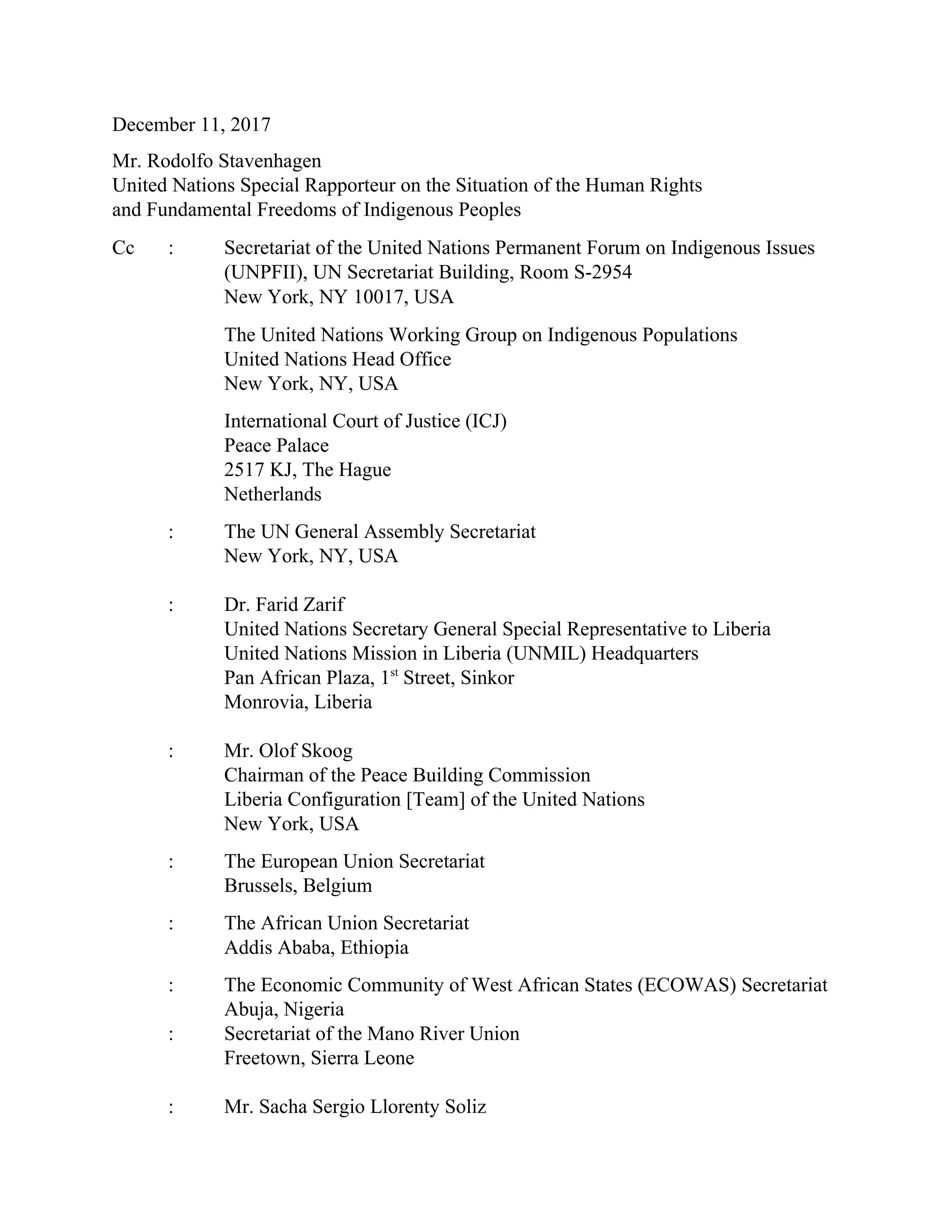 December 11, 2017
Mr. Rodolfo Stavenhagen
United Nations Special Rapporteur on the Situation of the Human Rights
and Fundamental Freedoms of Indigenous Peoples
Cc : Secretariat of the United Nations Permanent Forum on Indigenous Issues
(UNPFII), UN Secretariat Building, Room S-2954
New York, NY 10017, USA
The United Nations Working Group on Indigenous Populations
United Nations Head Office
New York, NY, USA
International Court of Justice (ICJ)
Peace Palace
2517 KJ, The Hague
Netherlands
: The UN General Assembly Secretariat
New York, NY, USA
: Dr. Farid Zarif
United Nations Secretary General Special Representative to Liberia
United Nations Mission in Liberia (UNMIL) Headquarters
Pan African Plaza, 1st
Street, Sinkor
Monrovia, Liberia
: Mr. Olof Skoog
Chairman of the Peace Building Commission
Liberia Configuration [Team] of the United Nations
New York, USA
: The European Union Secretariat
Brussels, Belgium
: The African Union Secretariat
Addis Ababa, Ethiopia
: The Economic Community of West African States (ECOWAS) Secretariat
Abuja, Nigeria
: Secretariat of the Mano River Union
Freetown, Sierra Leone
: Mr. Sacha Sergio Llorenty Soliz
 
