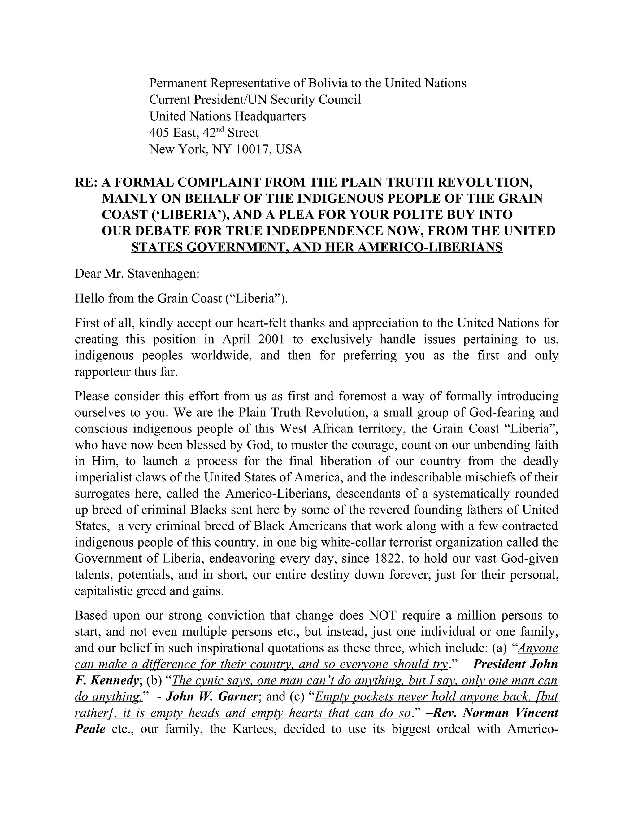 Permanent Representative of Bolivia to the United Nations
Current President/UN Security Council
United Nations Headquarters
405 East, 42nd
Street
New York, NY 10017, USA
RE: A FORMAL COMPLAINT FROM THE PLAIN TRUTH REVOLUTION,
MAINLY ON BEHALF OF THE INDIGENOUS PEOPLE OF THE GRAIN
COAST (‘LIBERIA’), AND A PLEA FOR YOUR POLITE BUY INTO
OUR DEBATE FOR TRUE INDEDPENDENCE NOW, FROM THE UNITED
STATES GOVERNMENT, AND HER AMERICO-LIBERIANS
Dear Mr. Stavenhagen:
Hello from the Grain Coast (“Liberia”).
First of all, kindly accept our heart-felt thanks and appreciation to the United Nations for
creating this position in April 2001 to exclusively handle issues pertaining to us,
indigenous peoples worldwide, and then for preferring you as the first and only
rapporteur thus far.
Please consider this effort from us as first and foremost a way of formally introducing
ourselves to you. We are the Plain Truth Revolution, a small group of God-fearing and
conscious indigenous people of this West African territory, the Grain Coast “Liberia”,
who have now been blessed by God, to muster the courage, count on our unbending faith
in Him, to launch a process for the final liberation of our country from the deadly
imperialist claws of the United States of America, and the indescribable mischiefs of their
surrogates here, called the Americo-Liberians, descendants of a systematically rounded
up breed of criminal Blacks sent here by some of the revered founding fathers of United
States, a very criminal breed of Black Americans that work along with a few contracted
indigenous people of this country, in one big white-collar terrorist organization called the
Government of Liberia, endeavoring every day, since 1822, to hold our vast God-given
talents, potentials, and in short, our entire destiny down forever, just for their personal,
capitalistic greed and gains.
Based upon our strong conviction that change does NOT require a million persons to
start, and not even multiple persons etc., but instead, just one individual or one family,
and our belief in such inspirational quotations as these three, which include: (a) “Anyone
can make a difference for their country, and so everyone should try.” – President John
F. Kennedy; (b) “The cynic says, one man can’t do anything, but I say, only one man can
do anything.” - John W. Garner; and (c) “Empty pockets never hold anyone back, [but
rather], it is empty heads and empty hearts that can do so.” –Rev. Norman Vincent
Peale etc., our family, the Kartees, decided to use its biggest ordeal with Americo-
 