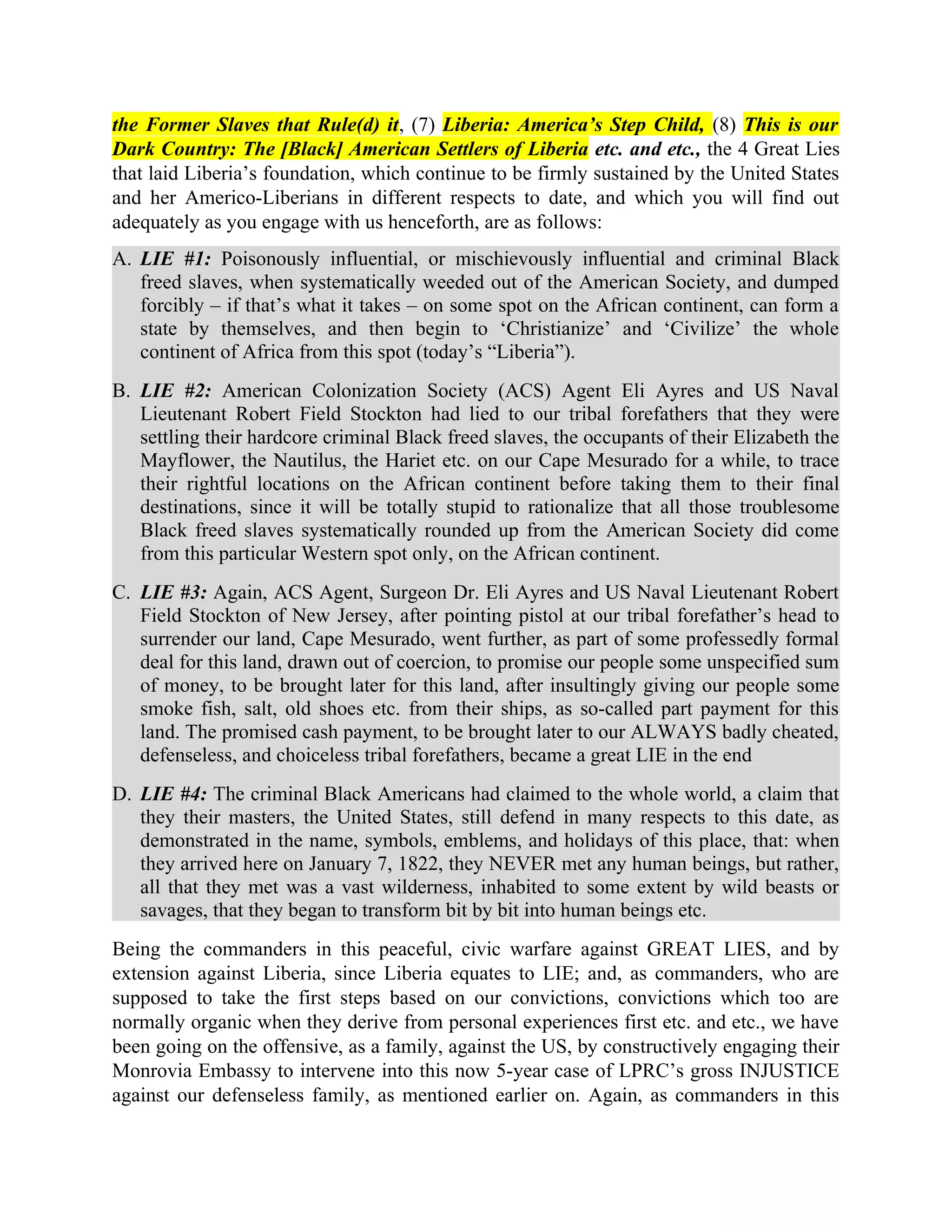 the Former Slaves that Rule(d) it, (7) Liberia: America’s Step Child, (8) This is our
Dark Country: The [Black] American Settlers of Liberia etc. and etc., the 4 Great Lies
that laid Liberia’s foundation, which continue to be firmly sustained by the United States
and her Americo-Liberians in different respects to date, and which you will find out
adequately as you engage with us henceforth, are as follows:
A. LIE #1: Poisonously influential, or mischievously influential and criminal Black
freed slaves, when systematically weeded out of the American Society, and dumped
forcibly – if that’s what it takes – on some spot on the African continent, can form a
state by themselves, and then begin to ‘Christianize’ and ‘Civilize’ the whole
continent of Africa from this spot (today’s “Liberia”).
B. LIE #2: American Colonization Society (ACS) Agent Eli Ayres and US Naval
Lieutenant Robert Field Stockton had lied to our tribal forefathers that they were
settling their hardcore criminal Black freed slaves, the occupants of their Elizabeth the
Mayflower, the Nautilus, the Hariet etc. on our Cape Mesurado for a while, to trace
their rightful locations on the African continent before taking them to their final
destinations, since it will be totally stupid to rationalize that all those troublesome
Black freed slaves systematically rounded up from the American Society did come
from this particular Western spot only, on the African continent.
C. LIE #3: Again, ACS Agent, Surgeon Dr. Eli Ayres and US Naval Lieutenant Robert
Field Stockton of New Jersey, after pointing pistol at our tribal forefather’s head to
surrender our land, Cape Mesurado, went further, as part of some professedly formal
deal for this land, drawn out of coercion, to promise our people some unspecified sum
of money, to be brought later for this land, after insultingly giving our people some
smoke fish, salt, old shoes etc. from their ships, as so-called part payment for this
land. The promised cash payment, to be brought later to our ALWAYS badly cheated,
defenseless, and choiceless tribal forefathers, became a great LIE in the end
D. LIE #4: The criminal Black Americans had claimed to the whole world, a claim that
they their masters, the United States, still defend in many respects to this date, as
demonstrated in the name, symbols, emblems, and holidays of this place, that: when
they arrived here on January 7, 1822, they NEVER met any human beings, but rather,
all that they met was a vast wilderness, inhabited to some extent by wild beasts or
savages, that they began to transform bit by bit into human beings etc.
Being the commanders in this peaceful, civic warfare against GREAT LIES, and by
extension against Liberia, since Liberia equates to LIE; and, as commanders, who are
supposed to take the first steps based on our convictions, convictions which too are
normally organic when they derive from personal experiences first etc. and etc., we have
been going on the offensive, as a family, against the US, by constructively engaging their
Monrovia Embassy to intervene into this now 5-year case of LPRC’s gross INJUSTICE
against our defenseless family, as mentioned earlier on. Again, as commanders in this
 