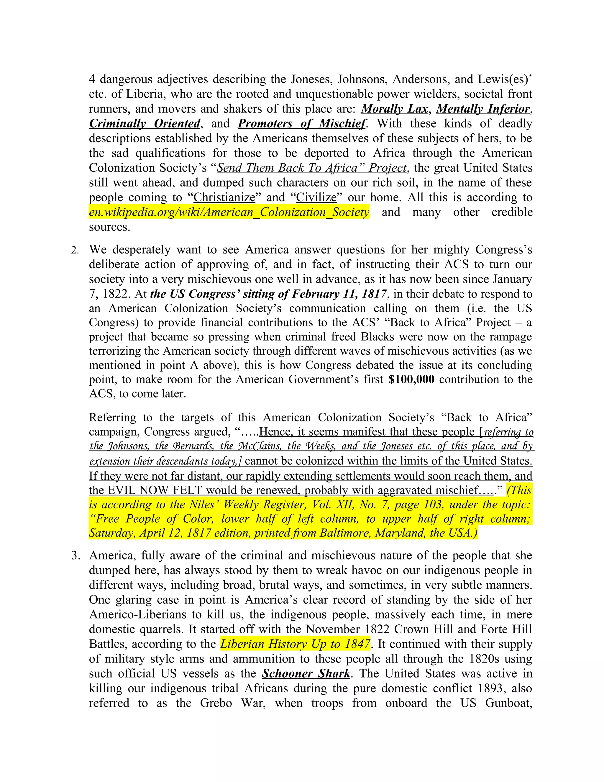 4 dangerous adjectives describing the Joneses, Johnsons, Andersons, and Lewis(es)’
etc. of Liberia, who are the rooted and unquestionable power wielders, societal front
runners, and movers and shakers of this place are: Morally Lax, Mentally Inferior,
Criminally Oriented, and Promoters of Mischief. With these kinds of deadly
descriptions established by the Americans themselves of these subjects of hers, to be
the sad qualifications for those to be deported to Africa through the American
Colonization Society’s “Send Them Back To Africa” Project, the great United States
still went ahead, and dumped such characters on our rich soil, in the name of these
people coming to “Christianize” and “Civilize” our home. All this is according to
en.wikipedia.org/wiki/American_Colonization_Society and many other credible
sources.
2. We desperately want to see America answer questions for her mighty Congress’s
deliberate action of approving of, and in fact, of instructing their ACS to turn our
society into a very mischievous one well in advance, as it has now been since January
7, 1822. At the US Congress’ sitting of February 11, 1817, in their debate to respond to
an American Colonization Society’s communication calling on them (i.e. the US
Congress) to provide financial contributions to the ACS’ “Back to Africa” Project – a
project that became so pressing when criminal freed Blacks were now on the rampage
terrorizing the American society through different waves of mischievous activities (as we
mentioned in point A above), this is how Congress debated the issue at its concluding
point, to make room for the American Government’s first $100,000 contribution to the
ACS, to come later.
Referring to the targets of this American Colonization Society’s “Back to Africa”
campaign, Congress argued, “…..Hence, it seems manifest that these people [referring to
the Johnsons, the Bernards, the McClains, the Weeks, and the Joneses etc. of this place, and by
extension their descendants today,] cannot be colonized within the limits of the United States.
If they were not far distant, our rapidly extending settlements would soon reach them, and
the EVIL NOW FELT would be renewed, probably with aggravated mischief…..” (This
is according to the Niles’ Weekly Register, Vol. XII, No. 7, page 103, under the topic:
“Free People of Color, lower half of left column, to upper half of right column;
Saturday, April 12, 1817 edition, printed from Baltimore, Maryland, the USA.)
3. America, fully aware of the criminal and mischievous nature of the people that she
dumped here, has always stood by them to wreak havoc on our indigenous people in
different ways, including broad, brutal ways, and sometimes, in very subtle manners.
One glaring case in point is America’s clear record of standing by the side of her
Americo-Liberians to kill us, the indigenous people, massively each time, in mere
domestic quarrels. It started off with the November 1822 Crown Hill and Forte Hill
Battles, according to the Liberian History Up to 1847. It continued with their supply
of military style arms and ammunition to these people all through the 1820s using
such official US vessels as the Schooner Shark. The United States was active in
killing our indigenous tribal Africans during the pure domestic conflict 1893, also
referred to as the Grebo War, when troops from onboard the US Gunboat,
 