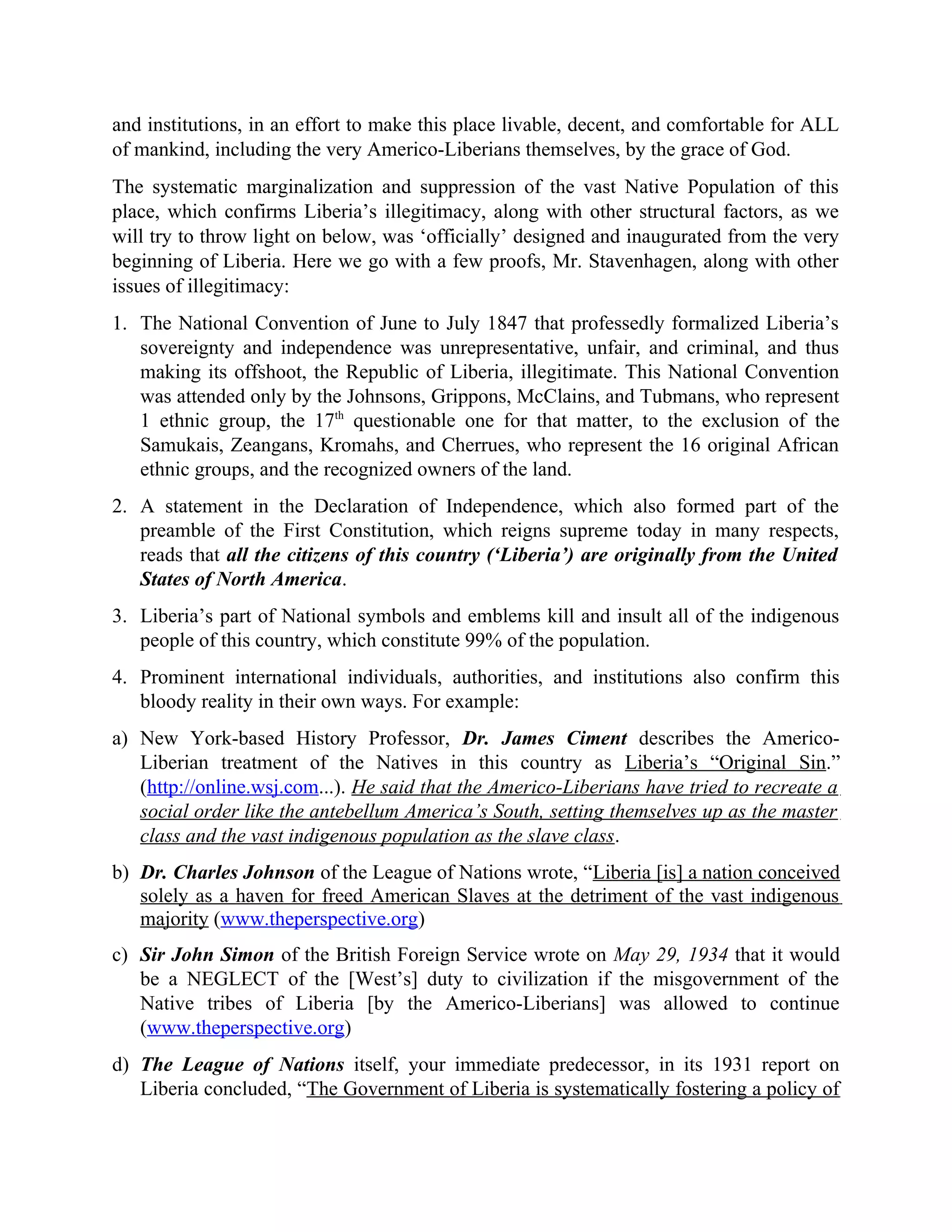 and institutions, in an effort to make this place livable, decent, and comfortable for ALL
of mankind, including the very Americo-Liberians themselves, by the grace of God.
The systematic marginalization and suppression of the vast Native Population of this
place, which confirms Liberia’s illegitimacy, along with other structural factors, as we
will try to throw light on below, was ‘officially’ designed and inaugurated from the very
beginning of Liberia. Here we go with a few proofs, Mr. Stavenhagen, along with other
issues of illegitimacy:
1. The National Convention of June to July 1847 that professedly formalized Liberia’s
sovereignty and independence was unrepresentative, unfair, and criminal, and thus
making its offshoot, the Republic of Liberia, illegitimate. This National Convention
was attended only by the Johnsons, Grippons, McClains, and Tubmans, who represent
1 ethnic group, the 17th
questionable one for that matter, to the exclusion of the
Samukais, Zeangans, Kromahs, and Cherrues, who represent the 16 original African
ethnic groups, and the recognized owners of the land.
2. A statement in the Declaration of Independence, which also formed part of the
preamble of the First Constitution, which reigns supreme today in many respects,
reads that all the citizens of this country (‘Liberia’) are originally from the United
States of North America.
3. Liberia’s part of National symbols and emblems kill and insult all of the indigenous
people of this country, which constitute 99% of the population.
4. Prominent international individuals, authorities, and institutions also confirm this
bloody reality in their own ways. For example:
a) New York-based History Professor, Dr. James Ciment describes the Americo-
Liberian treatment of the Natives in this country as Liberia’s “Original Sin.”
(http://online.wsj.com...). He said that the Americo-Liberians have tried to recreate a
social order like the antebellum America’s South, setting themselves up as the master
class and the vast indigenous population as the slave class.
b) Dr. Charles Johnson of the League of Nations wrote, “Liberia [is] a nation conceived
solely as a haven for freed American Slaves at the detriment of the vast indigenous
majority (www.theperspective.org)
c) Sir John Simon of the British Foreign Service wrote on May 29, 1934 that it would
be a NEGLECT of the [West’s] duty to civilization if the misgovernment of the
Native tribes of Liberia [by the Americo-Liberians] was allowed to continue
(www.theperspective.org)
d) The League of Nations itself, your immediate predecessor, in its 1931 report on
Liberia concluded, “The Government of Liberia is systematically fostering a policy of
 