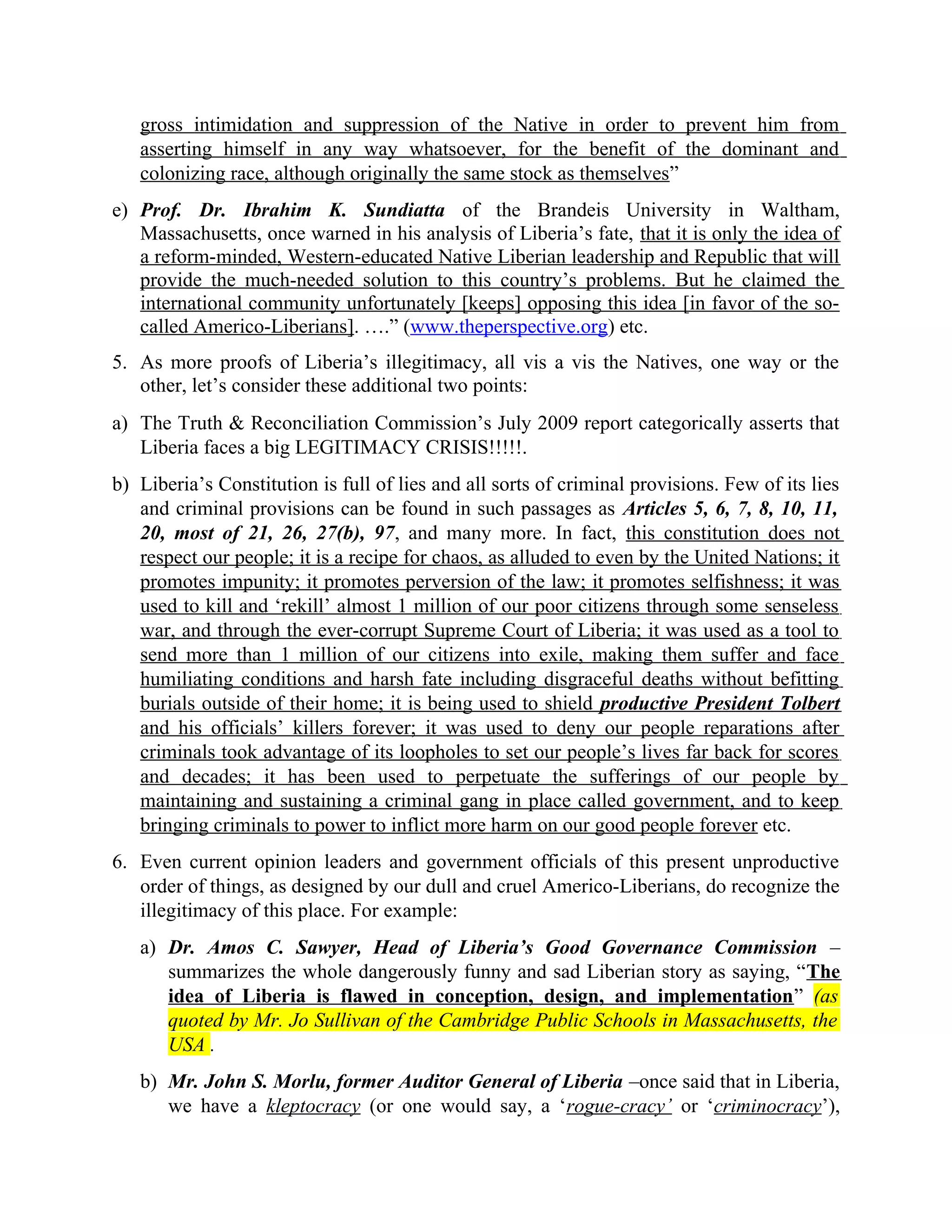 gross intimidation and suppression of the Native in order to prevent him from
asserting himself in any way whatsoever, for the benefit of the dominant and
colonizing race, although originally the same stock as themselves”
e) Prof. Dr. Ibrahim K. Sundiatta of the Brandeis University in Waltham,
Massachusetts, once warned in his analysis of Liberia’s fate, that it is only the idea of
a reform-minded, Western-educated Native Liberian leadership and Republic that will
provide the much-needed solution to this country’s problems. But he claimed the
international community unfortunately [keeps] opposing this idea [in favor of the so-
called Americo-Liberians]. ….” (www.theperspective.org) etc.
5. As more proofs of Liberia’s illegitimacy, all vis a vis the Natives, one way or the
other, let’s consider these additional two points:
a) The Truth & Reconciliation Commission’s July 2009 report categorically asserts that
Liberia faces a big LEGITIMACY CRISIS!!!!!.
b) Liberia’s Constitution is full of lies and all sorts of criminal provisions. Few of its lies
and criminal provisions can be found in such passages as Articles 5, 6, 7, 8, 10, 11,
20, most of 21, 26, 27(b), 97, and many more. In fact, this constitution does not
respect our people; it is a recipe for chaos, as alluded to even by the United Nations; it
promotes impunity; it promotes perversion of the law; it promotes selfishness; it was
used to kill and ‘rekill’ almost 1 million of our poor citizens through some senseless
war, and through the ever-corrupt Supreme Court of Liberia; it was used as a tool to
send more than 1 million of our citizens into exile, making them suffer and face
humiliating conditions and harsh fate including disgraceful deaths without befitting
burials outside of their home; it is being used to shield productive President Tolbert
and his officials’ killers forever; it was used to deny our people reparations after
criminals took advantage of its loopholes to set our people’s lives far back for scores
and decades; it has been used to perpetuate the sufferings of our people by
maintaining and sustaining a criminal gang in place called government, and to keep
bringing criminals to power to inflict more harm on our good people forever etc.
6. Even current opinion leaders and government officials of this present unproductive
order of things, as designed by our dull and cruel Americo-Liberians, do recognize the
illegitimacy of this place. For example:
a) Dr. Amos C. Sawyer, Head of Liberia’s Good Governance Commission –
summarizes the whole dangerously funny and sad Liberian story as saying, “The
idea of Liberia is flawed in conception, design, and implementation” (as
quoted by Mr. Jo Sullivan of the Cambridge Public Schools in Massachusetts, the
USA .
b) Mr. John S. Morlu, former Auditor General of Liberia –once said that in Liberia,
we have a kleptocracy (or one would say, a ‘rogue-cracy’ or ‘criminocracy’),
 