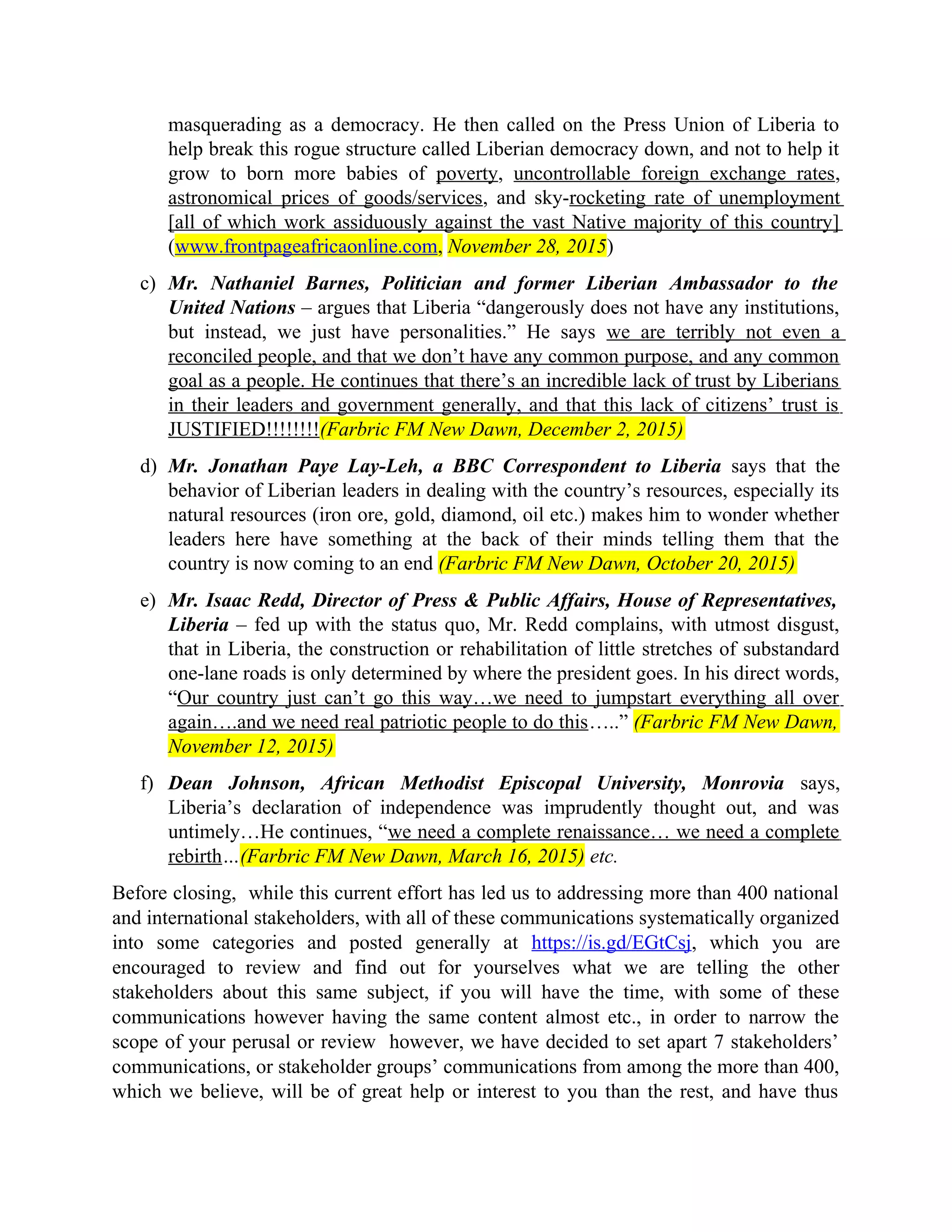 masquerading as a democracy. He then called on the Press Union of Liberia to
help break this rogue structure called Liberian democracy down, and not to help it
grow to born more babies of poverty, uncontrollable foreign exchange rates,
astronomical prices of goods/services, and sky-rocketing rate of unemployment
[all of which work assiduously against the vast Native majority of this country]
(www.frontpageafricaonline.com, November 28, 2015)
c) Mr. Nathaniel Barnes, Politician and former Liberian Ambassador to the
United Nations – argues that Liberia “dangerously does not have any institutions,
but instead, we just have personalities.” He says we are terribly not even a
reconciled people, and that we don’t have any common purpose, and any common
goal as a people. He continues that there’s an incredible lack of trust by Liberians
in their leaders and government generally, and that this lack of citizens’ trust is
JUSTIFIED!!!!!!!!(Farbric FM New Dawn, December 2, 2015)
d) Mr. Jonathan Paye Lay-Leh, a BBC Correspondent to Liberia says that the
behavior of Liberian leaders in dealing with the country’s resources, especially its
natural resources (iron ore, gold, diamond, oil etc.) makes him to wonder whether
leaders here have something at the back of their minds telling them that the
country is now coming to an end (Farbric FM New Dawn, October 20, 2015)
e) Mr. Isaac Redd, Director of Press & Public Affairs, House of Representatives,
Liberia – fed up with the status quo, Mr. Redd complains, with utmost disgust,
that in Liberia, the construction or rehabilitation of little stretches of substandard
one-lane roads is only determined by where the president goes. In his direct words,
“Our country just can’t go this way…we need to jumpstart everything all over
again….and we need real patriotic people to do this…..” (Farbric FM New Dawn,
November 12, 2015)
f) Dean Johnson, African Methodist Episcopal University, Monrovia says,
Liberia’s declaration of independence was imprudently thought out, and was
untimely…He continues, “we need a complete renaissance… we need a complete
rebirth…(Farbric FM New Dawn, March 16, 2015) etc.
Before closing, while this current effort has led us to addressing more than 400 national
and international stakeholders, with all of these communications systematically organized
into some categories and posted generally at https://is.gd/EGtCsj, which you are
encouraged to review and find out for yourselves what we are telling the other
stakeholders about this same subject, if you will have the time, with some of these
communications however having the same content almost etc., in order to narrow the
scope of your perusal or review however, we have decided to set apart 7 stakeholders’
communications, or stakeholder groups’ communications from among the more than 400,
which we believe, will be of great help or interest to you than the rest, and have thus
 