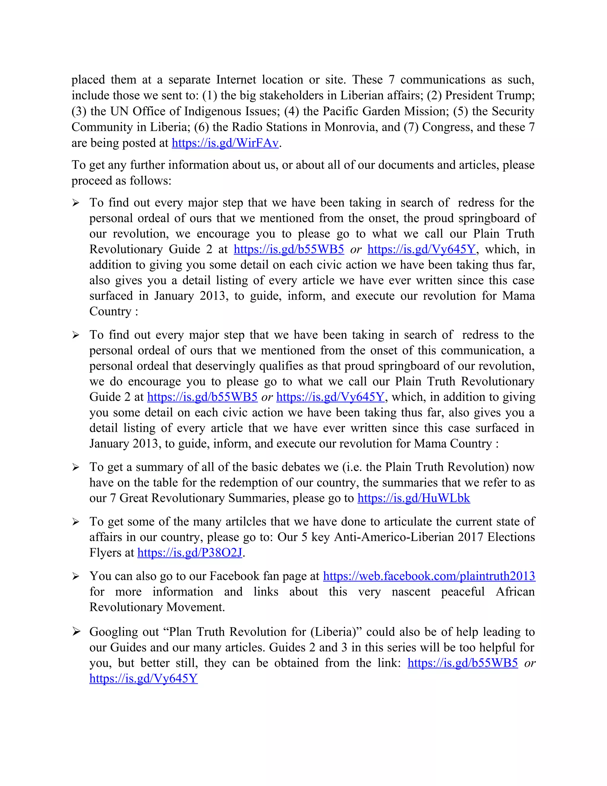 placed them at a separate Internet location or site. These 7 communications as such,
include those we sent to: (1) the big stakeholders in Liberian affairs; (2) President Trump;
(3) the UN Office of Indigenous Issues; (4) the Pacific Garden Mission; (5) the Security
Community in Liberia; (6) the Radio Stations in Monrovia, and (7) Congress, and these 7
are being posted at https://is.gd/WirFAv.
To get any further information about us, or about all of our documents and articles, please
proceed as follows:
 To find out every major step that we have been taking in search of redress for the
personal ordeal of ours that we mentioned from the onset, the proud springboard of
our revolution, we encourage you to please go to what we call our Plain Truth
Revolutionary Guide 2 at https://is.gd/b55WB5 or https://is.gd/Vy645Y, which, in
addition to giving you some detail on each civic action we have been taking thus far,
also gives you a detail listing of every article we have ever written since this case
surfaced in January 2013, to guide, inform, and execute our revolution for Mama
Country :
 To find out every major step that we have been taking in search of redress to the
personal ordeal of ours that we mentioned from the onset of this communication, a
personal ordeal that deservingly qualifies as that proud springboard of our revolution,
we do encourage you to please go to what we call our Plain Truth Revolutionary
Guide 2 at https://is.gd/b55WB5 or https://is.gd/Vy645Y, which, in addition to giving
you some detail on each civic action we have been taking thus far, also gives you a
detail listing of every article that we have ever written since this case surfaced in
January 2013, to guide, inform, and execute our revolution for Mama Country :
 To get a summary of all of the basic debates we (i.e. the Plain Truth Revolution) now
have on the table for the redemption of our country, the summaries that we refer to as
our 7 Great Revolutionary Summaries, please go to https://is.gd/HuWLbk
 To get some of the many artilcles that we have done to articulate the current state of
affairs in our country, please go to: Our 5 key Anti-Americo-Liberian 2017 Elections
Flyers at https://is.gd/P38O2J.
 You can also go to our Facebook fan page at https://web.facebook.com/plaintruth2013
for more information and links about this very nascent peaceful African
Revolutionary Movement.
 Googling out “Plan Truth Revolution for (Liberia)” could also be of help leading to
our Guides and our many articles. Guides 2 and 3 in this series will be too helpful for
you, but better still, they can be obtained from the link: https://is.gd/b55WB5 or
https://is.gd/Vy645Y
 