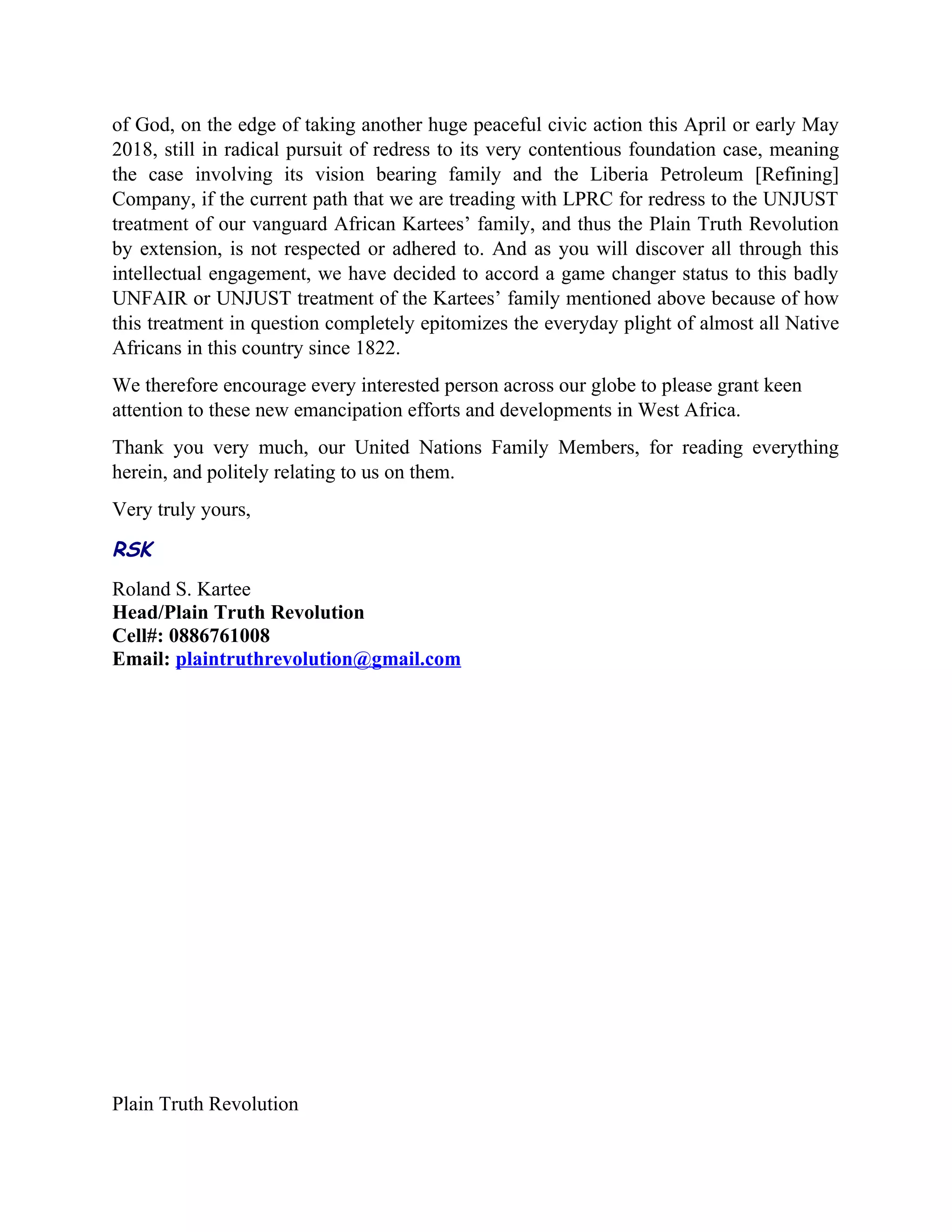 of God, on the edge of taking another huge peaceful civic action this April or early May
2018, still in radical pursuit of redress to its very contentious foundation case, meaning
the case involving its vision bearing family and the Liberia Petroleum [Refining]
Company, if the current path that we are treading with LPRC for redress to the UNJUST
treatment of our vanguard African Kartees’ family, and thus the Plain Truth Revolution
by extension, is not respected or adhered to. And as you will discover all through this
intellectual engagement, we have decided to accord a game changer status to this badly
UNFAIR or UNJUST treatment of the Kartees’ family mentioned above because of how
this treatment in question completely epitomizes the everyday plight of almost all Native
Africans in this country since 1822.
We therefore encourage every interested person across our globe to please grant keen
attention to these new emancipation efforts and developments in West Africa.
Thank you very much, our United Nations Family Members, for reading everything
herein, and politely relating to us on them.
Very truly yours,
RSK
Roland S. Kartee
Head/Plain Truth Revolution
Cell#: 0886761008
Email: plaintruthrevolution@gmail.com
Plain Truth Revolution
 