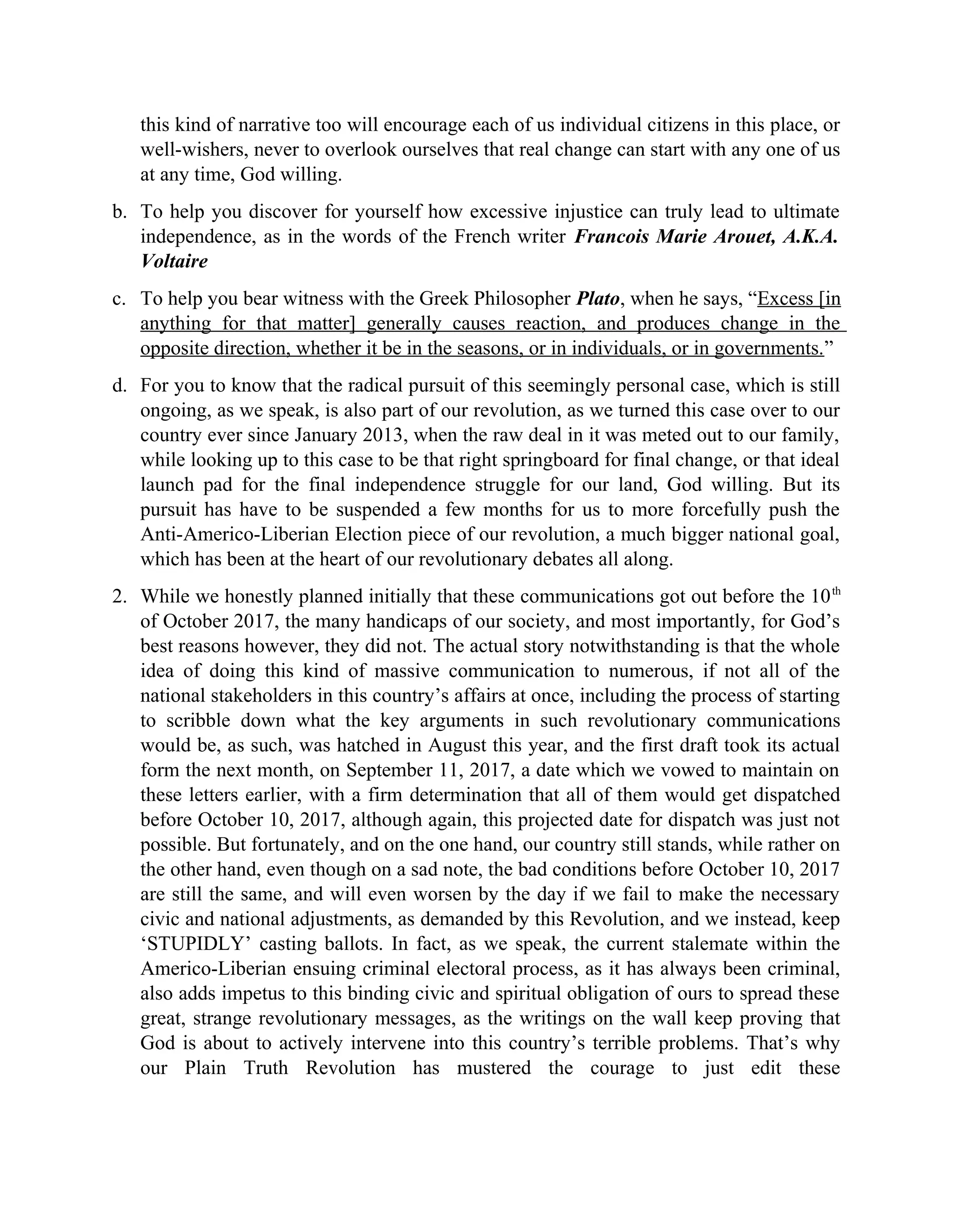 this kind of narrative too will encourage each of us individual citizens in this place, or
well-wishers, never to overlook ourselves that real change can start with any one of us
at any time, God willing.
b. To help you discover for yourself how excessive injustice can truly lead to ultimate
independence, as in the words of the French writer Francois Marie Arouet, A.K.A.
Voltaire
c. To help you bear witness with the Greek Philosopher Plato, when he says, “Excess [in
anything for that matter] generally causes reaction, and produces change in the
opposite direction, whether it be in the seasons, or in individuals, or in governments.”
d. For you to know that the radical pursuit of this seemingly personal case, which is still
ongoing, as we speak, is also part of our revolution, as we turned this case over to our
country ever since January 2013, when the raw deal in it was meted out to our family,
while looking up to this case to be that right springboard for final change, or that ideal
launch pad for the final independence struggle for our land, God willing. But its
pursuit has have to be suspended a few months for us to more forcefully push the
Anti-Americo-Liberian Election piece of our revolution, a much bigger national goal,
which has been at the heart of our revolutionary debates all along.
2. While we honestly planned initially that these communications got out before the 10th
of October 2017, the many handicaps of our society, and most importantly, for God’s
best reasons however, they did not. The actual story notwithstanding is that the whole
idea of doing this kind of massive communication to numerous, if not all of the
national stakeholders in this country’s affairs at once, including the process of starting
to scribble down what the key arguments in such revolutionary communications
would be, as such, was hatched in August this year, and the first draft took its actual
form the next month, on September 11, 2017, a date which we vowed to maintain on
these letters earlier, with a firm determination that all of them would get dispatched
before October 10, 2017, although again, this projected date for dispatch was just not
possible. But fortunately, and on the one hand, our country still stands, while rather on
the other hand, even though on a sad note, the bad conditions before October 10, 2017
are still the same, and will even worsen by the day if we fail to make the necessary
civic and national adjustments, as demanded by this Revolution, and we instead, keep
‘STUPIDLY’ casting ballots. In fact, as we speak, the current stalemate within the
Americo-Liberian ensuing criminal electoral process, as it has always been criminal,
also adds impetus to this binding civic and spiritual obligation of ours to spread these
great, strange revolutionary messages, as the writings on the wall keep proving that
God is about to actively intervene into this country’s terrible problems. That’s why
our Plain Truth Revolution has mustered the courage to just edit these
 