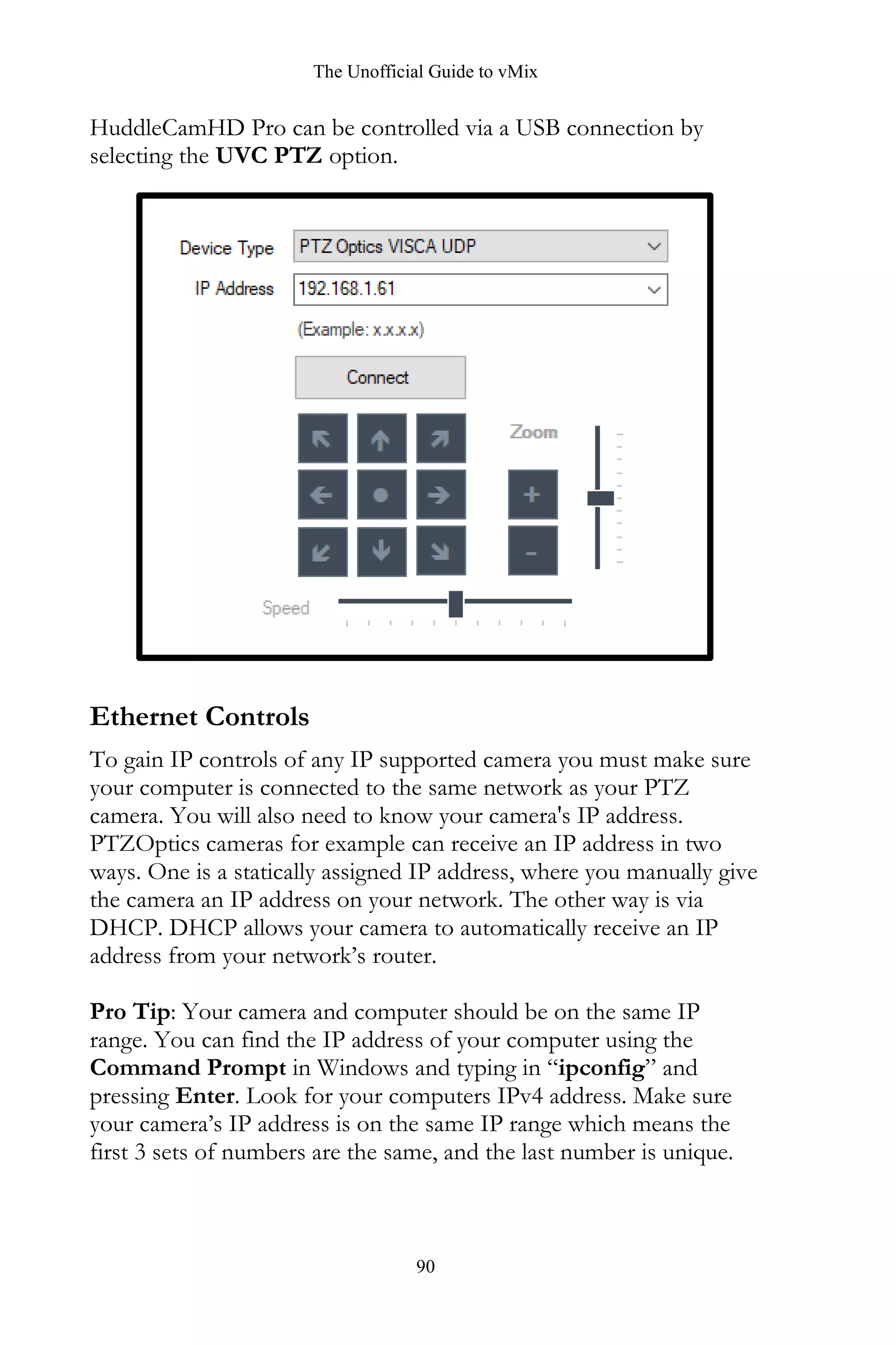 The Unofficial Guide to vMix
90
HuddleCamHD Pro can be controlled via a USB connection by
selecting the UVC PTZ option.
Ethernet Controls
To gain IP controls of any IP supported camera you must make sure
your computer is connected to the same network as your PTZ
camera. You will also need to know your camera's IP address.
PTZOptics cameras for example can receive an IP address in two
ways. One is a statically assigned IP address, where you manually give
the camera an IP address on your network. The other way is via
DHCP. DHCP allows your camera to automatically receive an IP
address from your network’s router.
Pro Tip: Your camera and computer should be on the same IP
range. You can find the IP address of your computer using the
Command Prompt in Windows and typing in “ipconfig” and
pressing Enter. Look for your computers IPv4 address. Make sure
your camera’s IP address is on the same IP range which means the
first 3 sets of numbers are the same, and the last number is unique.
 