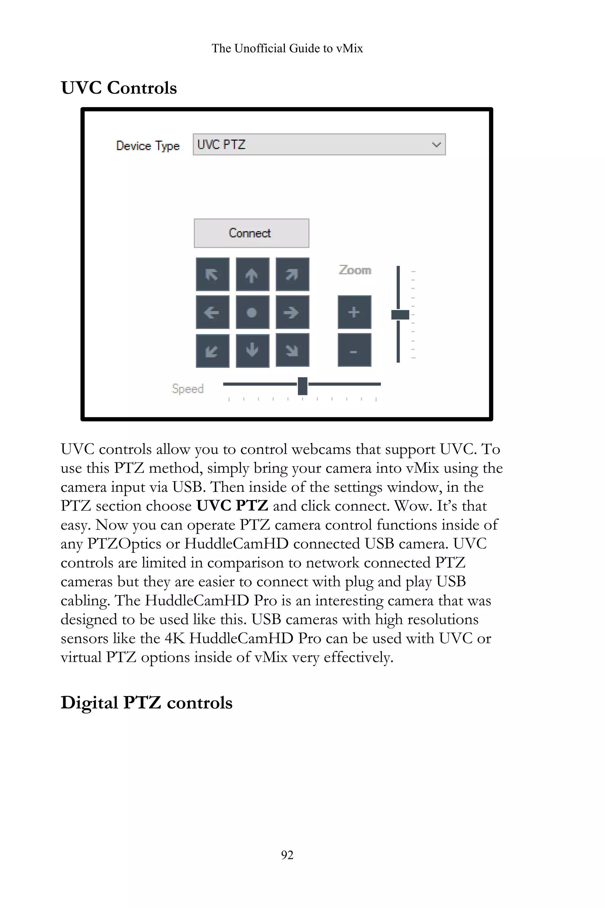 The Unofficial Guide to vMix
92
UVC Controls
UVC controls allow you to control webcams that support UVC. To
use this PTZ method, simply bring your camera into vMix using the
camera input via USB. Then inside of the settings window, in the
PTZ section choose UVC PTZ and click connect. Wow. It’s that
easy. Now you can operate PTZ camera control functions inside of
any PTZOptics or HuddleCamHD connected USB camera. UVC
controls are limited in comparison to network connected PTZ
cameras but they are easier to connect with plug and play USB
cabling. The HuddleCamHD Pro is an interesting camera that was
designed to be used like this. USB cameras with high resolutions
sensors like the 4K HuddleCamHD Pro can be used with UVC or
virtual PTZ options inside of vMix very effectively.
Digital PTZ controls
 