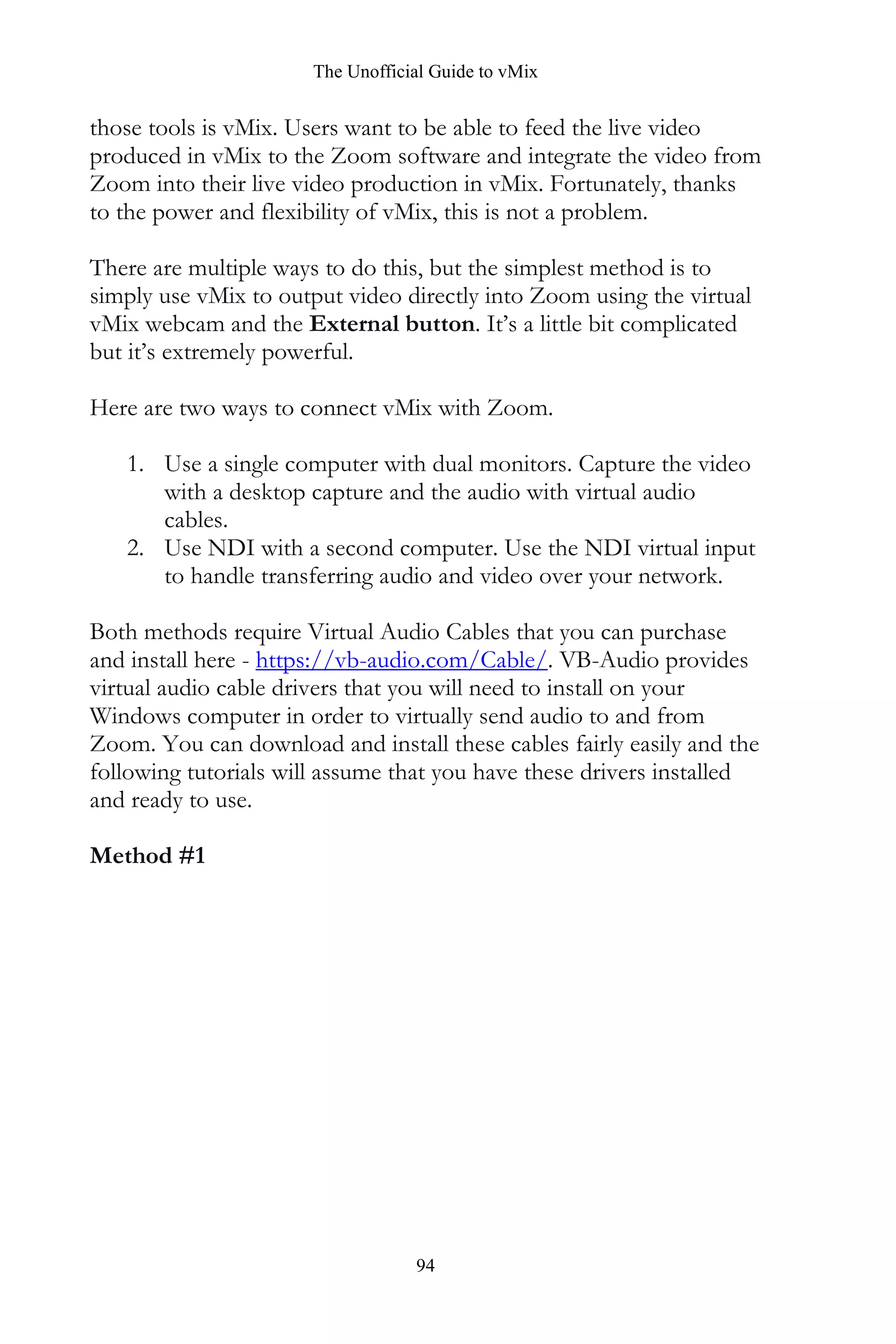 The Unofficial Guide to vMix
94
those tools is vMix. Users want to be able to feed the live video
produced in vMix to the Zoom software and integrate the video from
Zoom into their live video production in vMix. Fortunately, thanks
to the power and flexibility of vMix, this is not a problem.
There are multiple ways to do this, but the simplest method is to
simply use vMix to output video directly into Zoom using the virtual
vMix webcam and the External button. It’s a little bit complicated
but it’s extremely powerful.
Here are two ways to connect vMix with Zoom.
1. Use a single computer with dual monitors. Capture the video
with a desktop capture and the audio with virtual audio
cables.
2. Use NDI with a second computer. Use the NDI virtual input
to handle transferring audio and video over your network.
Both methods require Virtual Audio Cables that you can purchase
and install here - https://vb-audio.com/Cable/. VB-Audio provides
virtual audio cable drivers that you will need to install on your
Windows computer in order to virtually send audio to and from
Zoom. You can download and install these cables fairly easily and the
following tutorials will assume that you have these drivers installed
and ready to use.
Method #1
 