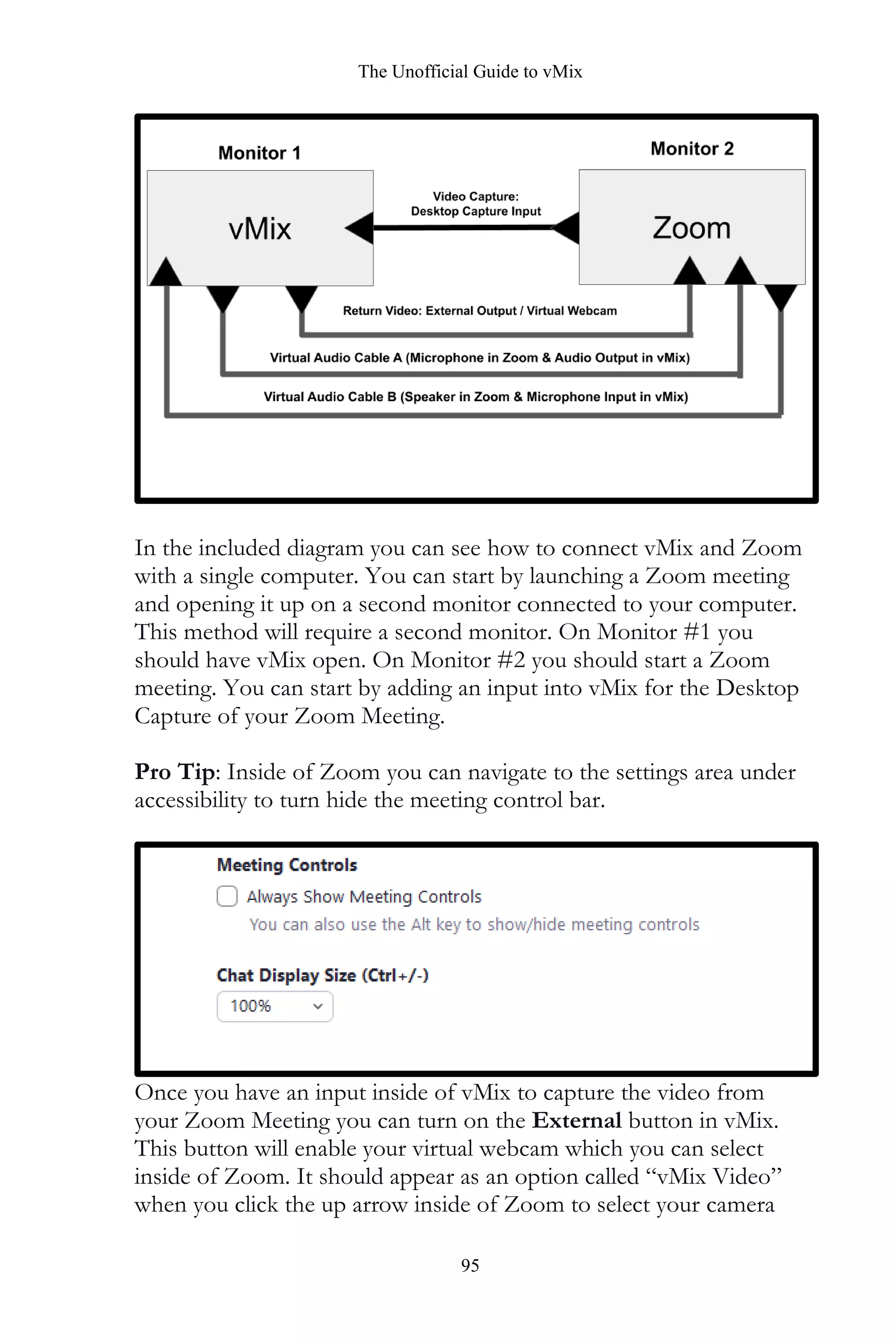 The Unofficial Guide to vMix
95
In the included diagram you can see how to connect vMix and Zoom
with a single computer. You can start by launching a Zoom meeting
and opening it up on a second monitor connected to your computer.
This method will require a second monitor. On Monitor #1 you
should have vMix open. On Monitor #2 you should start a Zoom
meeting. You can start by adding an input into vMix for the Desktop
Capture of your Zoom Meeting.
Pro Tip: Inside of Zoom you can navigate to the settings area under
accessibility to turn hide the meeting control bar.
Once you have an input inside of vMix to capture the video from
your Zoom Meeting you can turn on the External button in vMix.
This button will enable your virtual webcam which you can select
inside of Zoom. It should appear as an option called “vMix Video”
when you click the up arrow inside of Zoom to select your camera
 