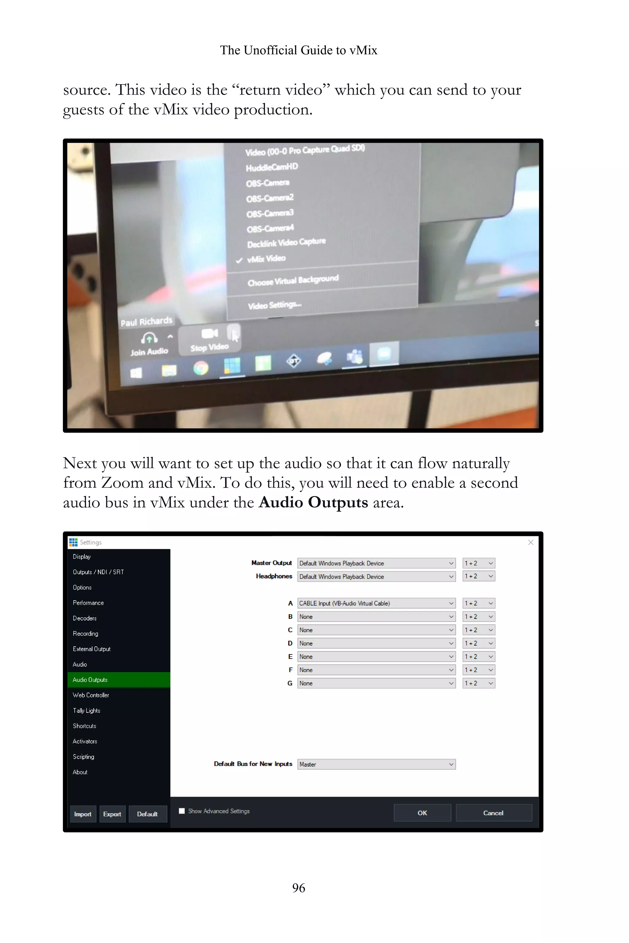 The Unofficial Guide to vMix
96
source. This video is the “return video” which you can send to your
guests of the vMix video production.
Next you will want to set up the audio so that it can flow naturally
from Zoom and vMix. To do this, you will need to enable a second
audio bus in vMix under the Audio Outputs area.
 