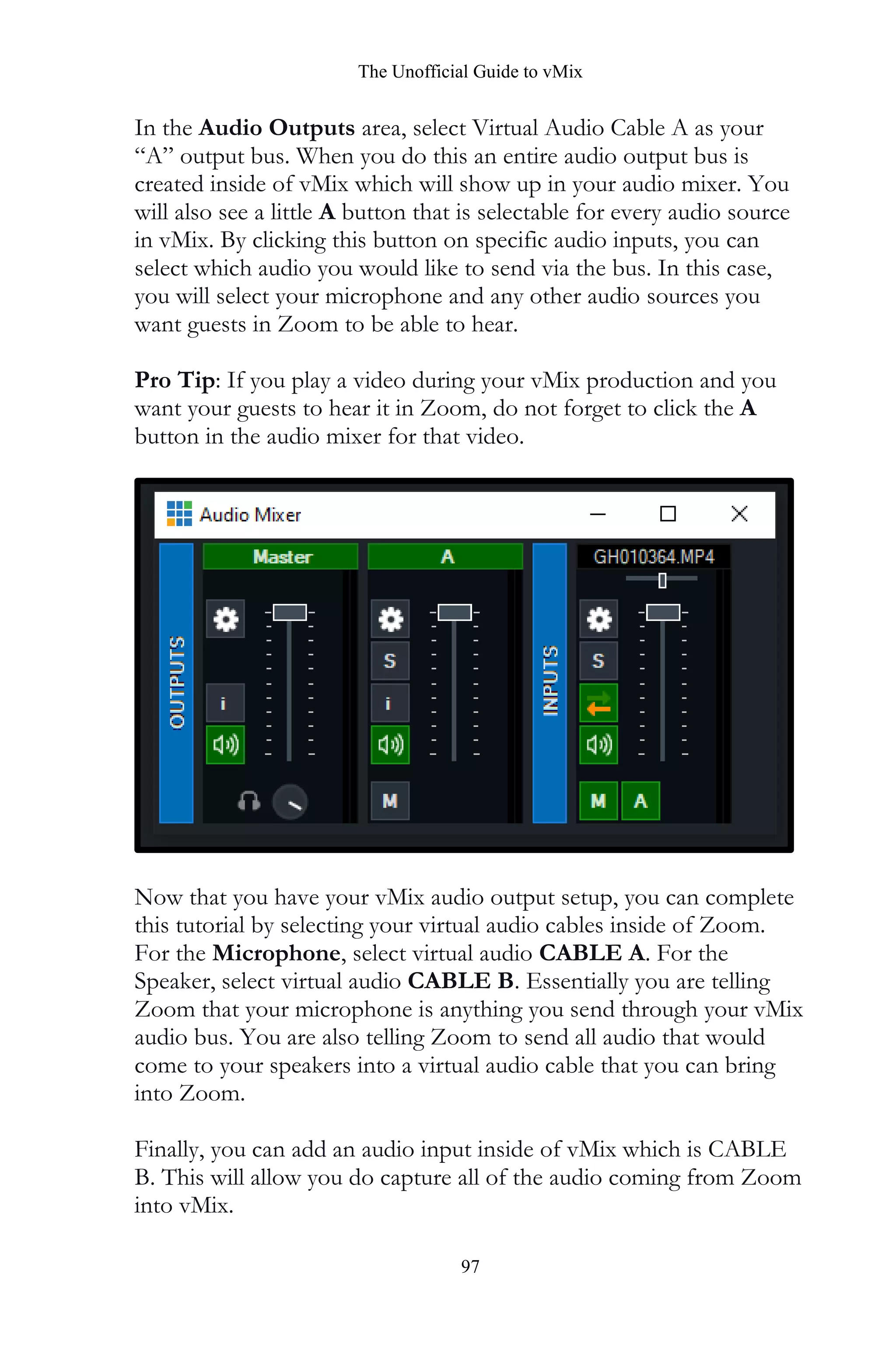 The Unofficial Guide to vMix
97
In the Audio Outputs area, select Virtual Audio Cable A as your
“A” output bus. When you do this an entire audio output bus is
created inside of vMix which will show up in your audio mixer. You
will also see a little A button that is selectable for every audio source
in vMix. By clicking this button on specific audio inputs, you can
select which audio you would like to send via the bus. In this case,
you will select your microphone and any other audio sources you
want guests in Zoom to be able to hear.
Pro Tip: If you play a video during your vMix production and you
want your guests to hear it in Zoom, do not forget to click the A
button in the audio mixer for that video.
Now that you have your vMix audio output setup, you can complete
this tutorial by selecting your virtual audio cables inside of Zoom.
For the Microphone, select virtual audio CABLE A. For the
Speaker, select virtual audio CABLE B. Essentially you are telling
Zoom that your microphone is anything you send through your vMix
audio bus. You are also telling Zoom to send all audio that would
come to your speakers into a virtual audio cable that you can bring
into Zoom.
Finally, you can add an audio input inside of vMix which is CABLE
B. This will allow you do capture all of the audio coming from Zoom
into vMix.
 