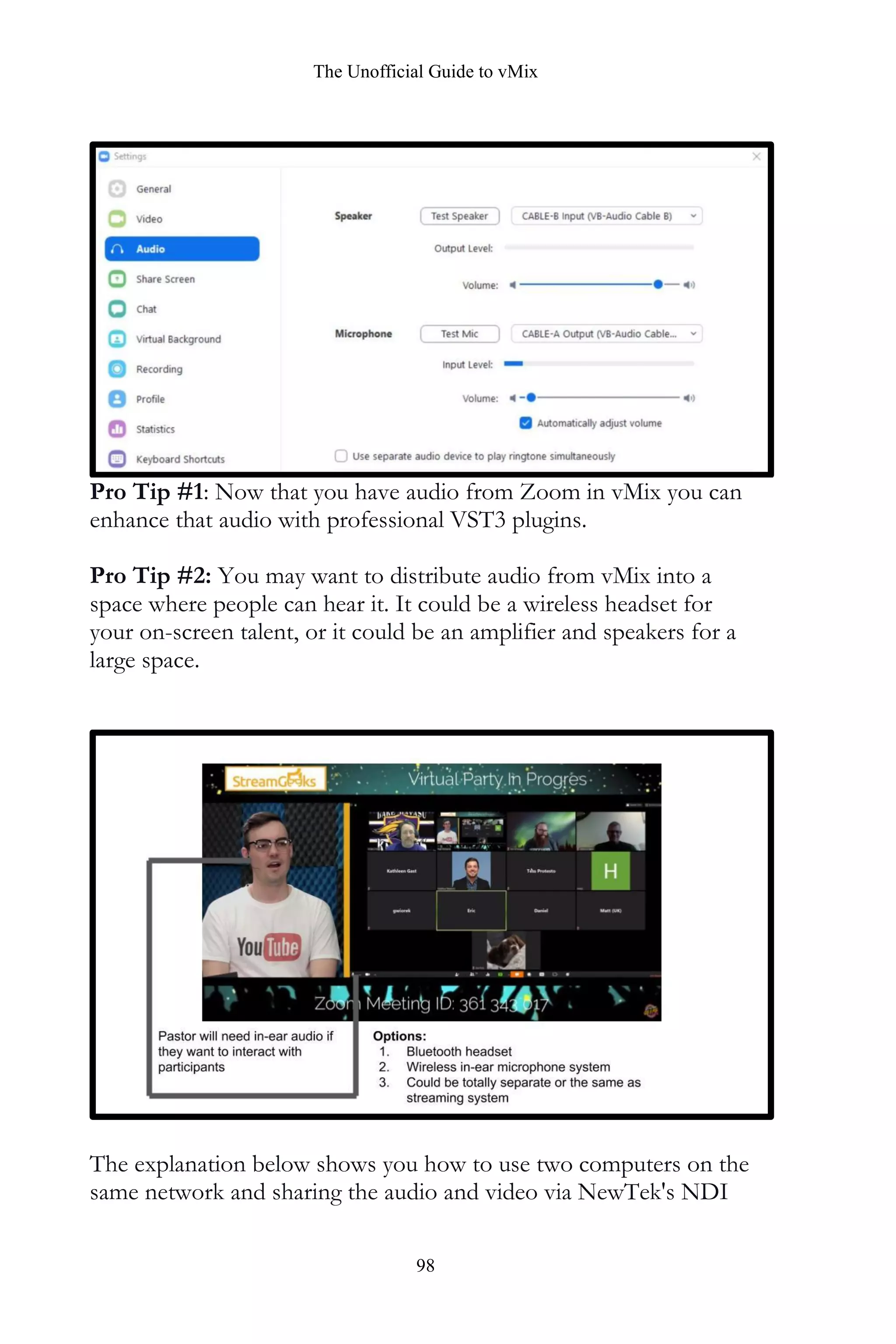 The Unofficial Guide to vMix
98
Pro Tip #1: Now that you have audio from Zoom in vMix you can
enhance that audio with professional VST3 plugins.
Pro Tip #2: You may want to distribute audio from vMix into a
space where people can hear it. It could be a wireless headset for
your on-screen talent, or it could be an amplifier and speakers for a
large space.
The explanation below shows you how to use two computers on the
same network and sharing the audio and video via NewTek's NDI
 