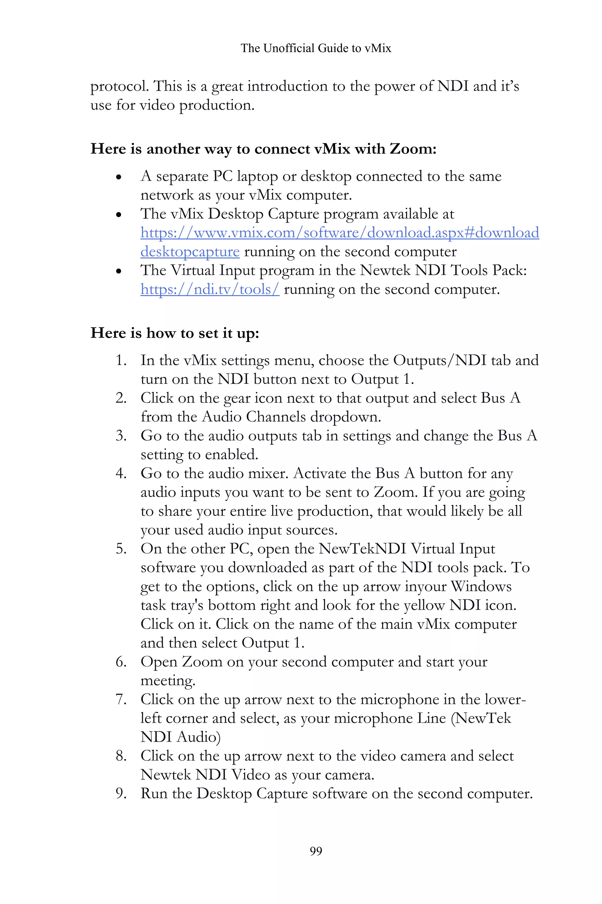 The Unofficial Guide to vMix
99
protocol. This is a great introduction to the power of NDI and it’s
use for video production.
Here is another way to connect vMix with Zoom:
• A separate PC laptop or desktop connected to the same
network as your vMix computer.
• The vMix Desktop Capture program available at
https://www.vmix.com/software/download.aspx#download
desktopcapture running on the second computer
• The Virtual Input program in the Newtek NDI Tools Pack:
https://ndi.tv/tools/ running on the second computer.
Here is how to set it up:
1. In the vMix settings menu, choose the Outputs/NDI tab and
turn on the NDI button next to Output 1.
2. Click on the gear icon next to that output and select Bus A
from the Audio Channels dropdown.
3. Go to the audio outputs tab in settings and change the Bus A
setting to enabled.
4. Go to the audio mixer. Activate the Bus A button for any
audio inputs you want to be sent to Zoom. If you are going
to share your entire live production, that would likely be all
your used audio input sources.
5. On the other PC, open the NewTekNDI Virtual Input
software you downloaded as part of the NDI tools pack. To
get to the options, click on the up arrow inyour Windows
task tray's bottom right and look for the yellow NDI icon.
Click on it. Click on the name of the main vMix computer
and then select Output 1.
6. Open Zoom on your second computer and start your
meeting.
7. Click on the up arrow next to the microphone in the lower-
left corner and select, as your microphone Line (NewTek
NDI Audio)
8. Click on the up arrow next to the video camera and select
Newtek NDI Video as your camera.
9. Run the Desktop Capture software on the second computer.
 
