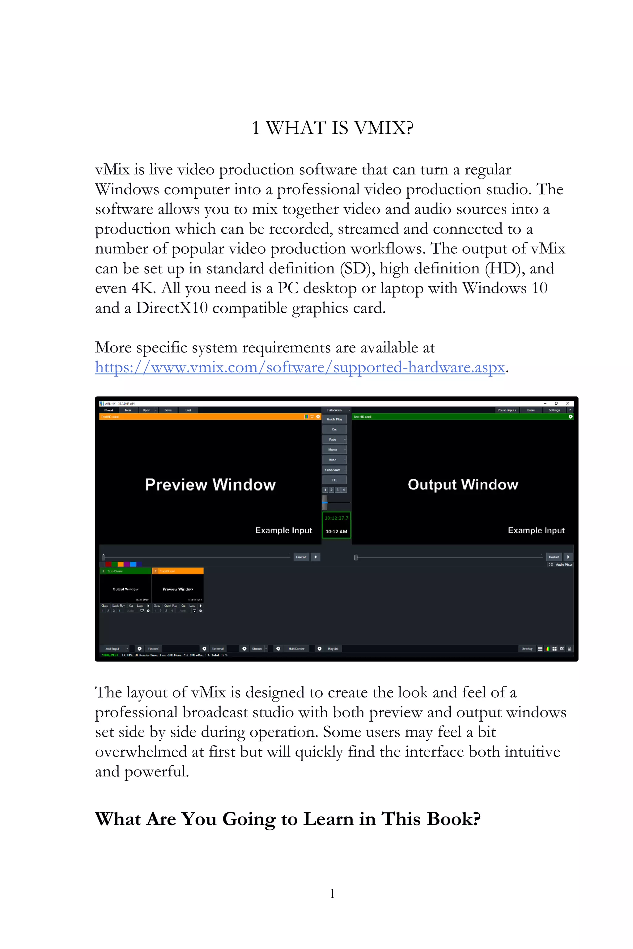 1
1 WHAT IS VMIX?
vMix is live video production software that can turn a regular
Windows computer into a professional video production studio. The
software allows you to mix together video and audio sources into a
production which can be recorded, streamed and connected to a
number of popular video production workflows. The output of vMix
can be set up in standard definition (SD), high definition (HD), and
even 4K. All you need is a PC desktop or laptop with Windows 10
and a DirectX10 compatible graphics card.
More specific system requirements are available at
https://www.vmix.com/software/supported-hardware.aspx.
The layout of vMix is designed to create the look and feel of a
professional broadcast studio with both preview and output windows
set side by side during operation. Some users may feel a bit
overwhelmed at first but will quickly find the interface both intuitive
and powerful.
What Are You Going to Learn in This Book?
 