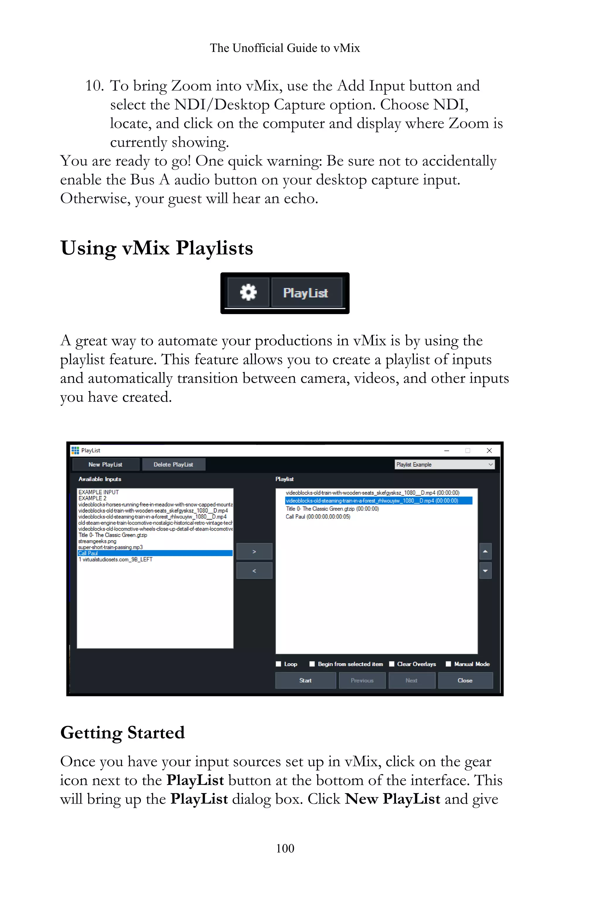 The Unofficial Guide to vMix
100
10. To bring Zoom into vMix, use the Add Input button and
select the NDI/Desktop Capture option. Choose NDI,
locate, and click on the computer and display where Zoom is
currently showing.
You are ready to go! One quick warning: Be sure not to accidentally
enable the Bus A audio button on your desktop capture input.
Otherwise, your guest will hear an echo.
Using vMix Playlists
A great way to automate your productions in vMix is by using the
playlist feature. This feature allows you to create a playlist of inputs
and automatically transition between camera, videos, and other inputs
you have created.
Getting Started
Once you have your input sources set up in vMix, click on the gear
icon next to the PlayList button at the bottom of the interface. This
will bring up the PlayList dialog box. Click New PlayList and give
 