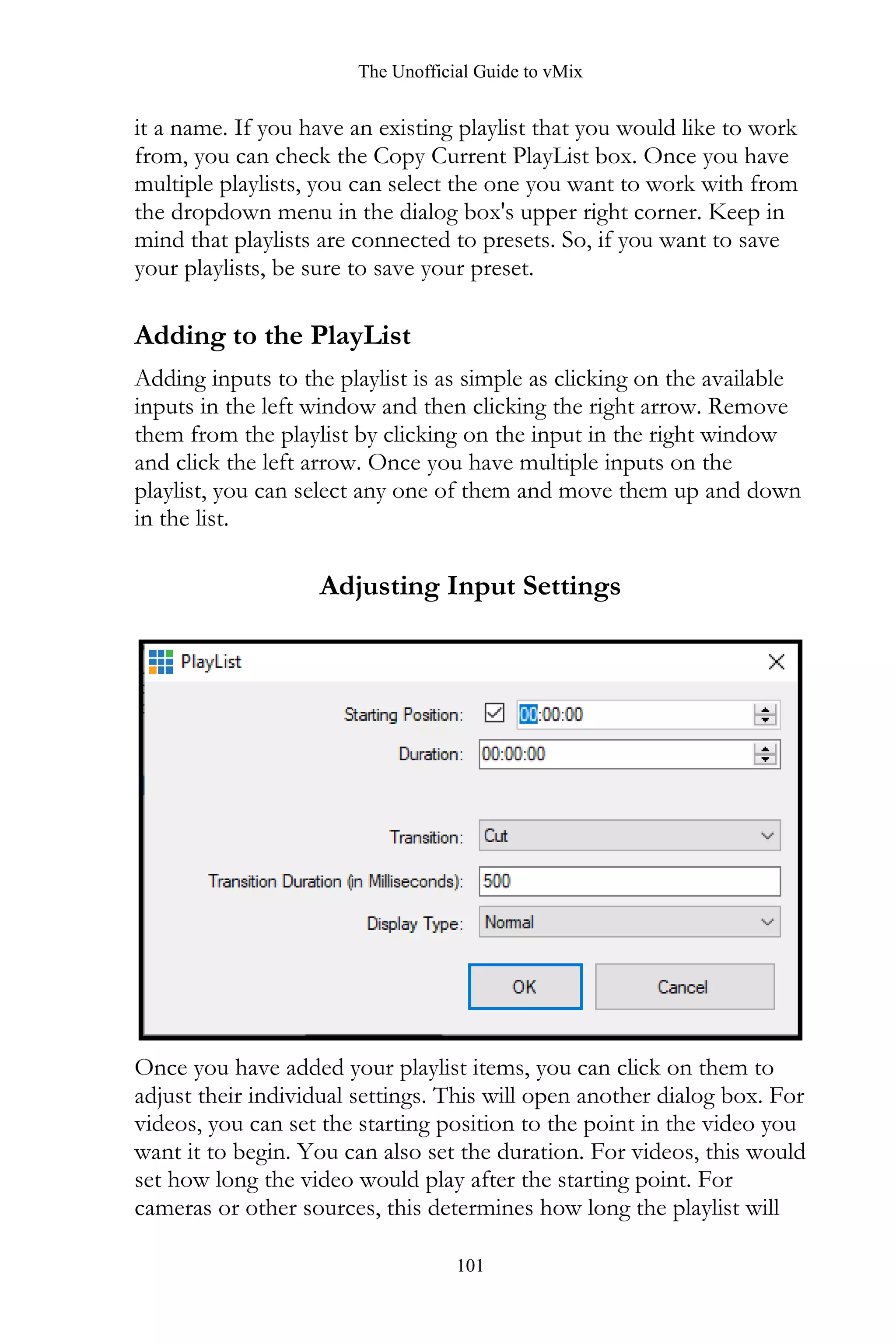The Unofficial Guide to vMix
101
it a name. If you have an existing playlist that you would like to work
from, you can check the Copy Current PlayList box. Once you have
multiple playlists, you can select the one you want to work with from
the dropdown menu in the dialog box's upper right corner. Keep in
mind that playlists are connected to presets. So, if you want to save
your playlists, be sure to save your preset.
Adding to the PlayList
Adding inputs to the playlist is as simple as clicking on the available
inputs in the left window and then clicking the right arrow. Remove
them from the playlist by clicking on the input in the right window
and click the left arrow. Once you have multiple inputs on the
playlist, you can select any one of them and move them up and down
in the list.
Adjusting Input Settings
Once you have added your playlist items, you can click on them to
adjust their individual settings. This will open another dialog box. For
videos, you can set the starting position to the point in the video you
want it to begin. You can also set the duration. For videos, this would
set how long the video would play after the starting point. For
cameras or other sources, this determines how long the playlist will
 