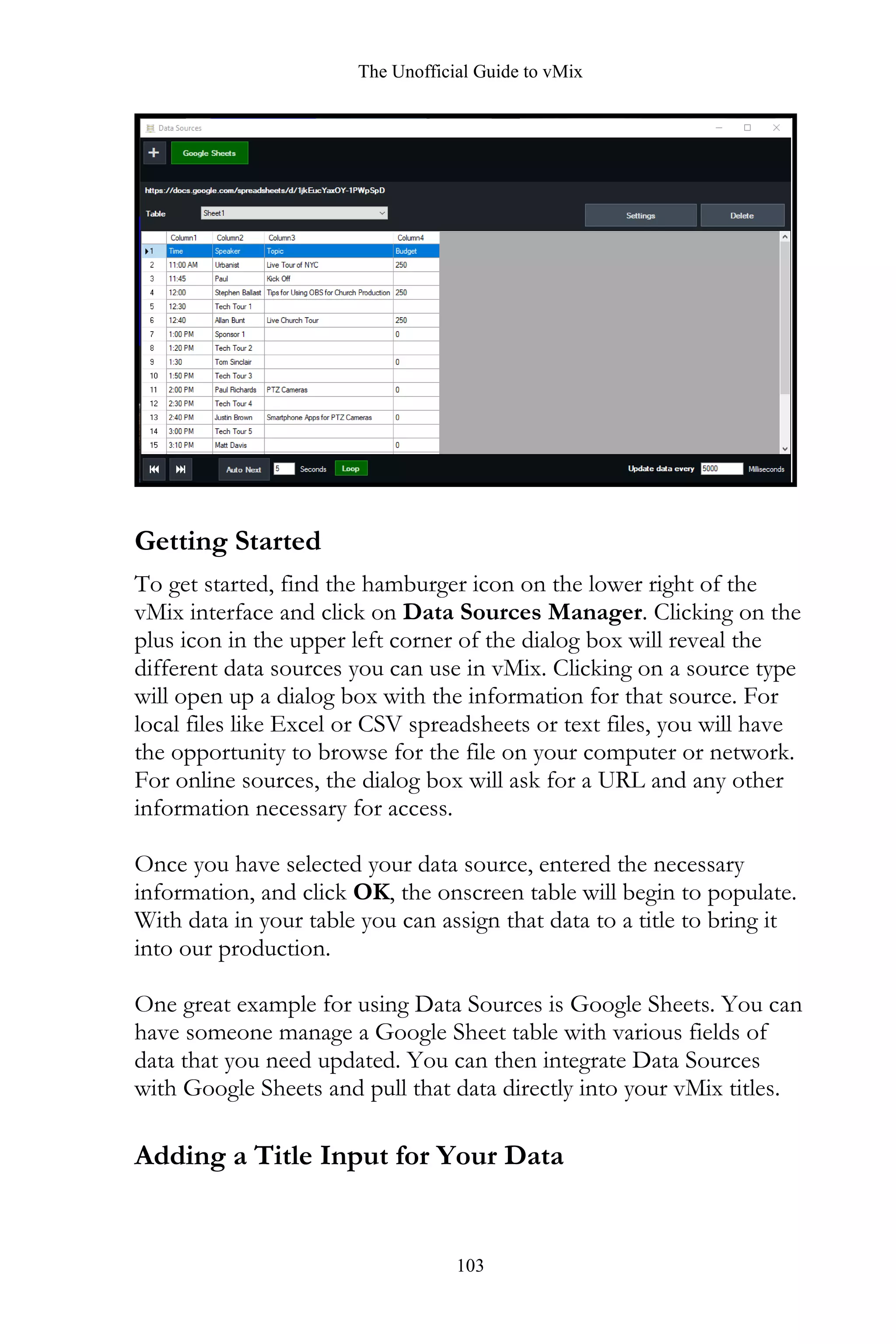 The Unofficial Guide to vMix
103
Getting Started
To get started, find the hamburger icon on the lower right of the
vMix interface and click on Data Sources Manager. Clicking on the
plus icon in the upper left corner of the dialog box will reveal the
different data sources you can use in vMix. Clicking on a source type
will open up a dialog box with the information for that source. For
local files like Excel or CSV spreadsheets or text files, you will have
the opportunity to browse for the file on your computer or network.
For online sources, the dialog box will ask for a URL and any other
information necessary for access.
Once you have selected your data source, entered the necessary
information, and click OK, the onscreen table will begin to populate.
With data in your table you can assign that data to a title to bring it
into our production.
One great example for using Data Sources is Google Sheets. You can
have someone manage a Google Sheet table with various fields of
data that you need updated. You can then integrate Data Sources
with Google Sheets and pull that data directly into your vMix titles.
Adding a Title Input for Your Data
 