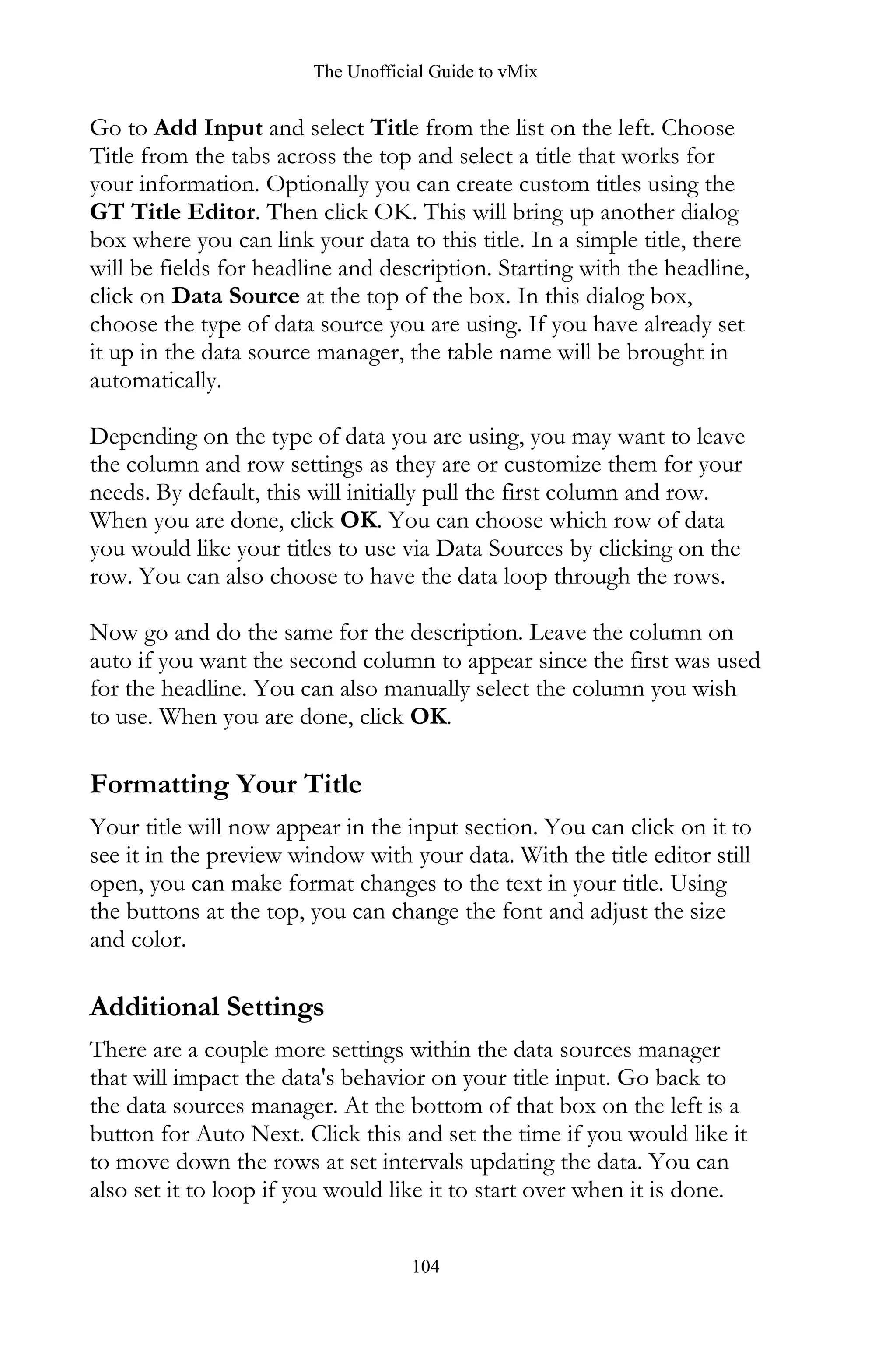 The Unofficial Guide to vMix
104
Go to Add Input and select Title from the list on the left. Choose
Title from the tabs across the top and select a title that works for
your information. Optionally you can create custom titles using the
GT Title Editor. Then click OK. This will bring up another dialog
box where you can link your data to this title. In a simple title, there
will be fields for headline and description. Starting with the headline,
click on Data Source at the top of the box. In this dialog box,
choose the type of data source you are using. If you have already set
it up in the data source manager, the table name will be brought in
automatically.
Depending on the type of data you are using, you may want to leave
the column and row settings as they are or customize them for your
needs. By default, this will initially pull the first column and row.
When you are done, click OK. You can choose which row of data
you would like your titles to use via Data Sources by clicking on the
row. You can also choose to have the data loop through the rows.
Now go and do the same for the description. Leave the column on
auto if you want the second column to appear since the first was used
for the headline. You can also manually select the column you wish
to use. When you are done, click OK.
Formatting Your Title
Your title will now appear in the input section. You can click on it to
see it in the preview window with your data. With the title editor still
open, you can make format changes to the text in your title. Using
the buttons at the top, you can change the font and adjust the size
and color.
Additional Settings
There are a couple more settings within the data sources manager
that will impact the data's behavior on your title input. Go back to
the data sources manager. At the bottom of that box on the left is a
button for Auto Next. Click this and set the time if you would like it
to move down the rows at set intervals updating the data. You can
also set it to loop if you would like it to start over when it is done.
 