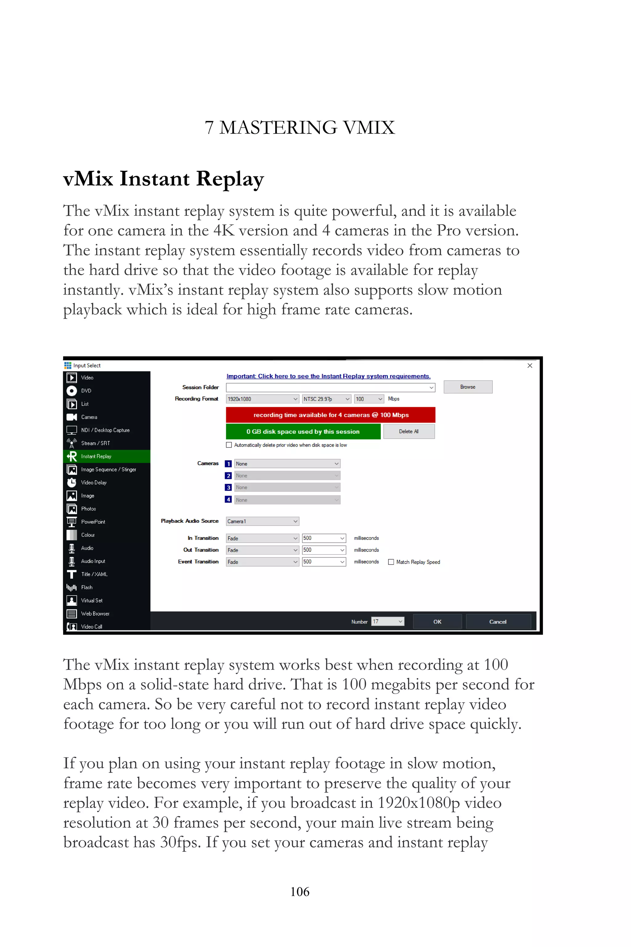106
7 MASTERING VMIX
vMix Instant Replay
The vMix instant replay system is quite powerful, and it is available
for one camera in the 4K version and 4 cameras in the Pro version.
The instant replay system essentially records video from cameras to
the hard drive so that the video footage is available for replay
instantly. vMix’s instant replay system also supports slow motion
playback which is ideal for high frame rate cameras.
The vMix instant replay system works best when recording at 100
Mbps on a solid-state hard drive. That is 100 megabits per second for
each camera. So be very careful not to record instant replay video
footage for too long or you will run out of hard drive space quickly.
If you plan on using your instant replay footage in slow motion,
frame rate becomes very important to preserve the quality of your
replay video. For example, if you broadcast in 1920x1080p video
resolution at 30 frames per second, your main live stream being
broadcast has 30fps. If you set your cameras and instant replay
 