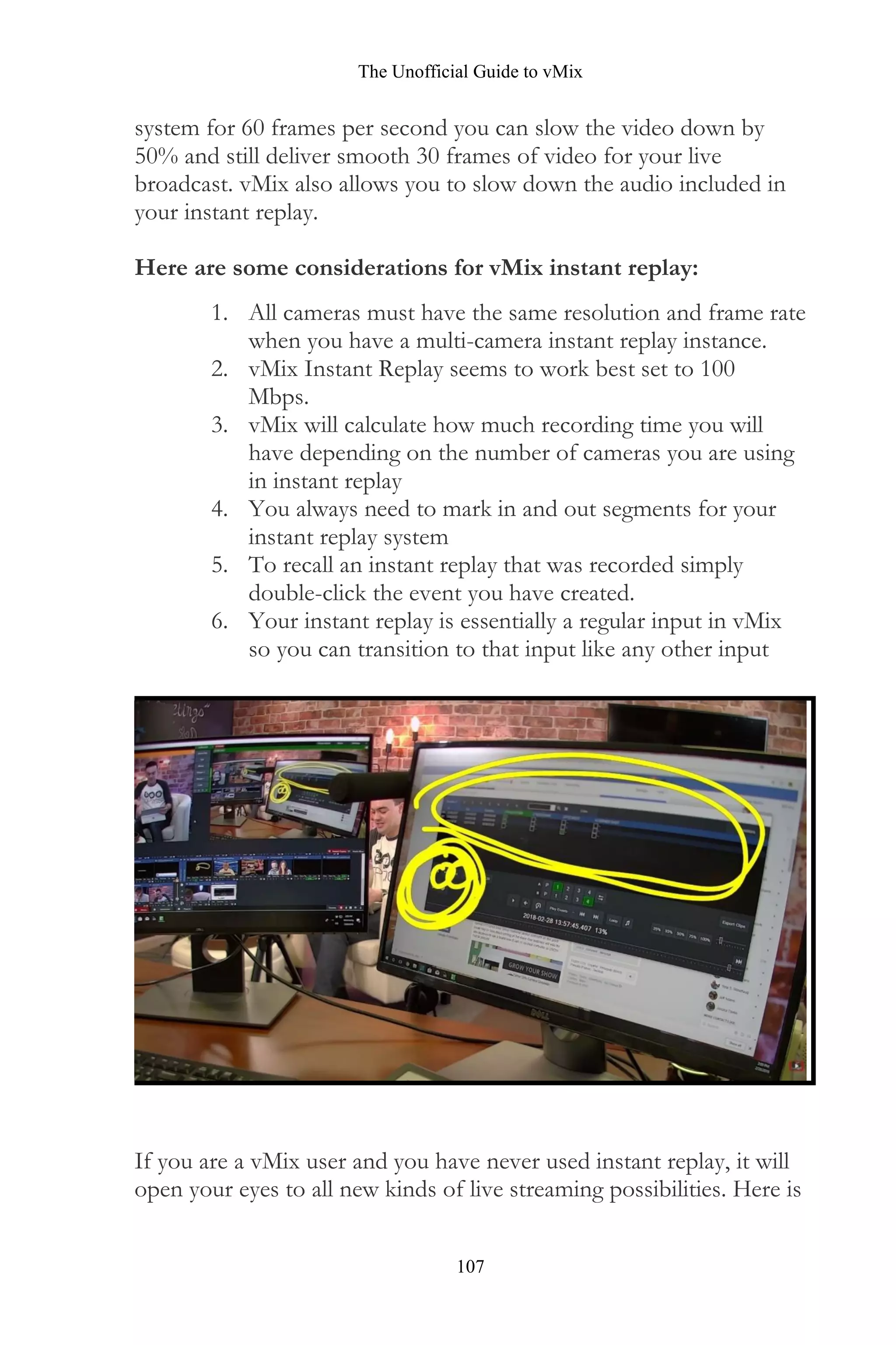 The Unofficial Guide to vMix
107
system for 60 frames per second you can slow the video down by
50% and still deliver smooth 30 frames of video for your live
broadcast. vMix also allows you to slow down the audio included in
your instant replay.
Here are some considerations for vMix instant replay:
1. All cameras must have the same resolution and frame rate
when you have a multi-camera instant replay instance.
2. vMix Instant Replay seems to work best set to 100
Mbps.
3. vMix will calculate how much recording time you will
have depending on the number of cameras you are using
in instant replay
4. You always need to mark in and out segments for your
instant replay system
5. To recall an instant replay that was recorded simply
double-click the event you have created.
6. Your instant replay is essentially a regular input in vMix
so you can transition to that input like any other input
If you are a vMix user and you have never used instant replay, it will
open your eyes to all new kinds of live streaming possibilities. Here is
 