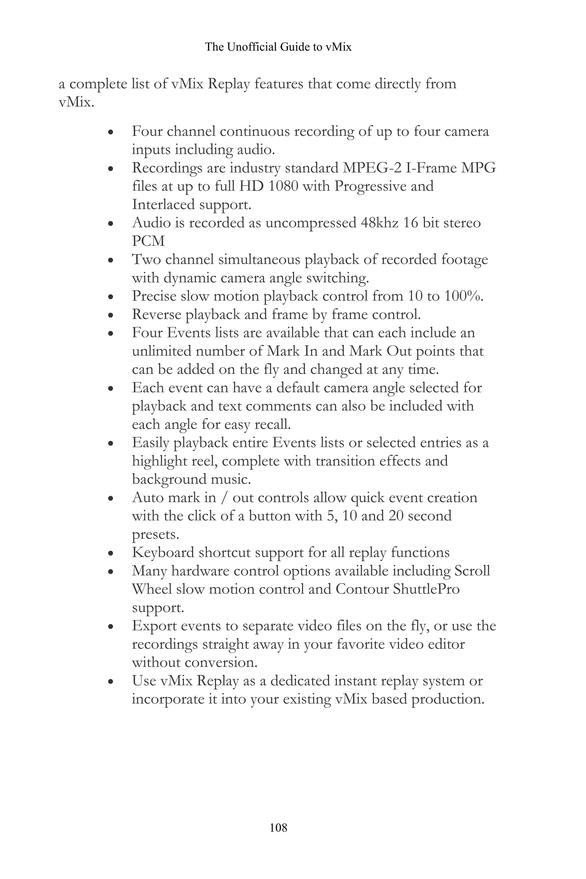 The Unofficial Guide to vMix
108
a complete list of vMix Replay features that come directly from
vMix.
• Four channel continuous recording of up to four camera
inputs including audio.
• Recordings are industry standard MPEG-2 I-Frame MPG
files at up to full HD 1080 with Progressive and
Interlaced support.
• Audio is recorded as uncompressed 48khz 16 bit stereo
PCM
• Two channel simultaneous playback of recorded footage
with dynamic camera angle switching.
• Precise slow motion playback control from 10 to 100%.
• Reverse playback and frame by frame control.
• Four Events lists are available that can each include an
unlimited number of Mark In and Mark Out points that
can be added on the fly and changed at any time.
• Each event can have a default camera angle selected for
playback and text comments can also be included with
each angle for easy recall.
• Easily playback entire Events lists or selected entries as a
highlight reel, complete with transition effects and
background music.
• Auto mark in / out controls allow quick event creation
with the click of a button with 5, 10 and 20 second
presets.
• Keyboard shortcut support for all replay functions
• Many hardware control options available including Scroll
Wheel slow motion control and Contour ShuttlePro
support.
• Export events to separate video files on the fly, or use the
recordings straight away in your favorite video editor
without conversion.
• Use vMix Replay as a dedicated instant replay system or
incorporate it into your existing vMix based production.
 