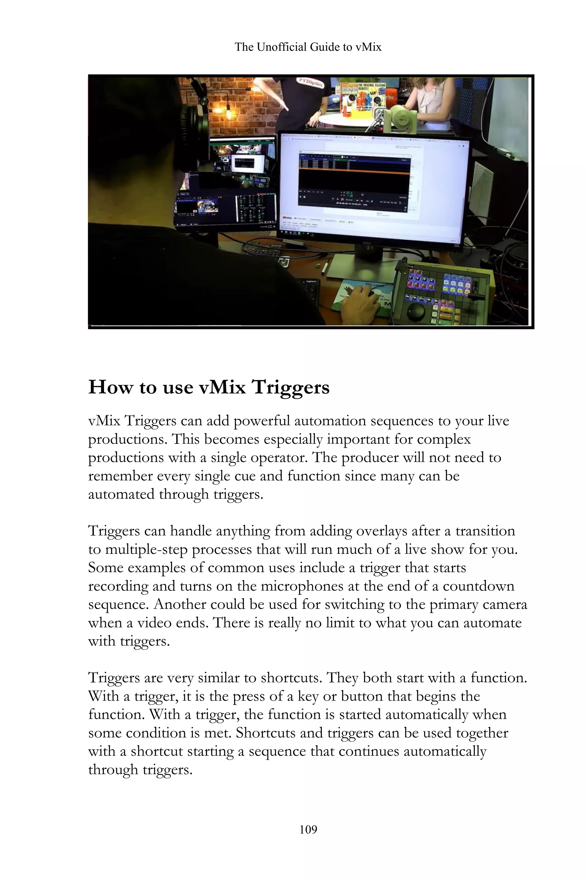 The Unofficial Guide to vMix
109
How to use vMix Triggers
vMix Triggers can add powerful automation sequences to your live
productions. This becomes especially important for complex
productions with a single operator. The producer will not need to
remember every single cue and function since many can be
automated through triggers.
Triggers can handle anything from adding overlays after a transition
to multiple-step processes that will run much of a live show for you.
Some examples of common uses include a trigger that starts
recording and turns on the microphones at the end of a countdown
sequence. Another could be used for switching to the primary camera
when a video ends. There is really no limit to what you can automate
with triggers.
Triggers are very similar to shortcuts. They both start with a function.
With a trigger, it is the press of a key or button that begins the
function. With a trigger, the function is started automatically when
some condition is met. Shortcuts and triggers can be used together
with a shortcut starting a sequence that continues automatically
through triggers.
 