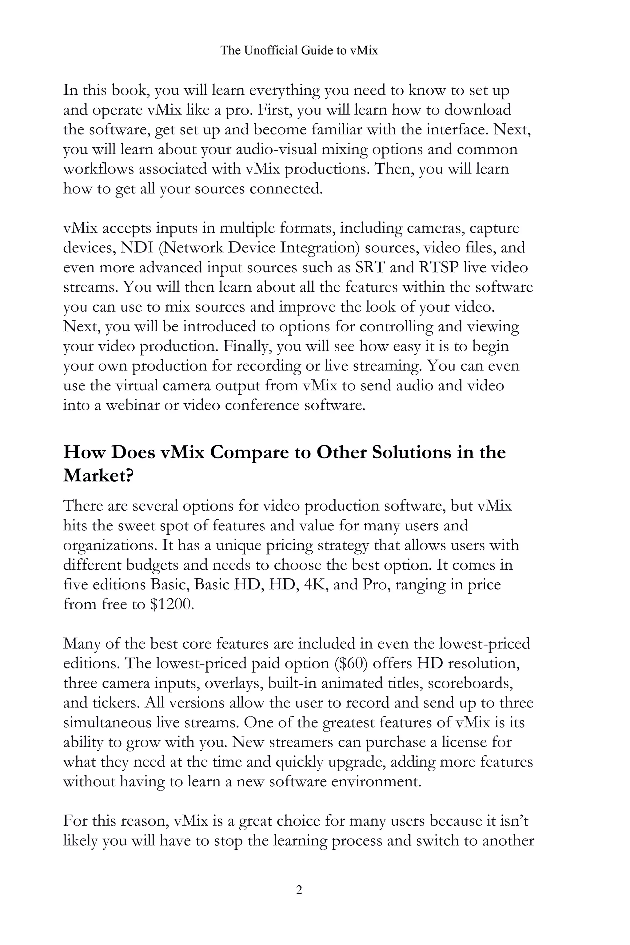 The Unofficial Guide to vMix
2
In this book, you will learn everything you need to know to set up
and operate vMix like a pro. First, you will learn how to download
the software, get set up and become familiar with the interface. Next,
you will learn about your audio-visual mixing options and common
workflows associated with vMix productions. Then, you will learn
how to get all your sources connected.
vMix accepts inputs in multiple formats, including cameras, capture
devices, NDI (Network Device Integration) sources, video files, and
even more advanced input sources such as SRT and RTSP live video
streams. You will then learn about all the features within the software
you can use to mix sources and improve the look of your video.
Next, you will be introduced to options for controlling and viewing
your video production. Finally, you will see how easy it is to begin
your own production for recording or live streaming. You can even
use the virtual camera output from vMix to send audio and video
into a webinar or video conference software.
How Does vMix Compare to Other Solutions in the
Market?
There are several options for video production software, but vMix
hits the sweet spot of features and value for many users and
organizations. It has a unique pricing strategy that allows users with
different budgets and needs to choose the best option. It comes in
five editions Basic, Basic HD, HD, 4K, and Pro, ranging in price
from free to $1200.
Many of the best core features are included in even the lowest-priced
editions. The lowest-priced paid option ($60) offers HD resolution,
three camera inputs, overlays, built-in animated titles, scoreboards,
and tickers. All versions allow the user to record and send up to three
simultaneous live streams. One of the greatest features of vMix is its
ability to grow with you. New streamers can purchase a license for
what they need at the time and quickly upgrade, adding more features
without having to learn a new software environment.
For this reason, vMix is a great choice for many users because it isn’t
likely you will have to stop the learning process and switch to another
 
