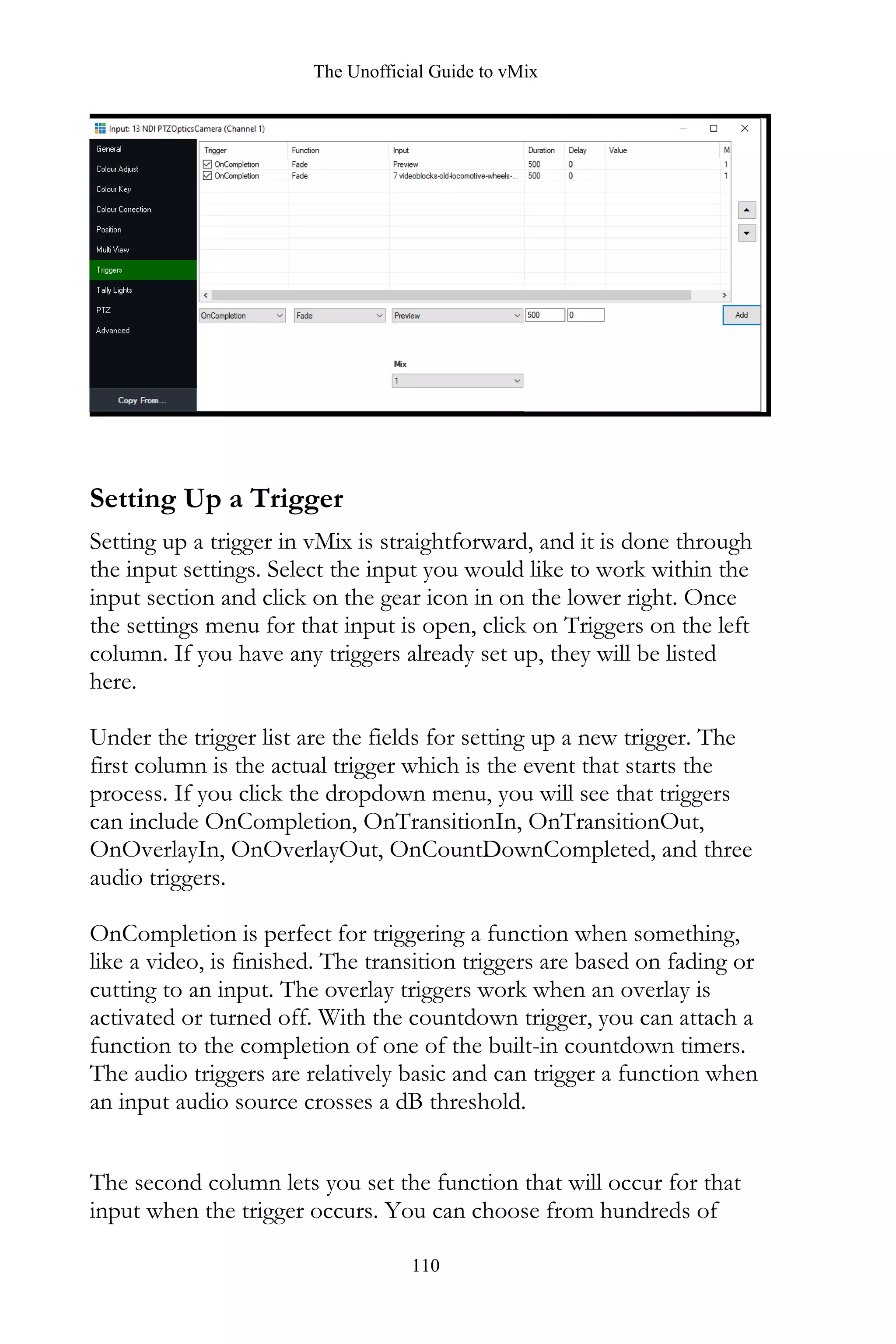 The Unofficial Guide to vMix
110
Setting Up a Trigger
Setting up a trigger in vMix is straightforward, and it is done through
the input settings. Select the input you would like to work within the
input section and click on the gear icon in on the lower right. Once
the settings menu for that input is open, click on Triggers on the left
column. If you have any triggers already set up, they will be listed
here.
Under the trigger list are the fields for setting up a new trigger. The
first column is the actual trigger which is the event that starts the
process. If you click the dropdown menu, you will see that triggers
can include OnCompletion, OnTransitionIn, OnTransitionOut,
OnOverlayIn, OnOverlayOut, OnCountDownCompleted, and three
audio triggers.
OnCompletion is perfect for triggering a function when something,
like a video, is finished. The transition triggers are based on fading or
cutting to an input. The overlay triggers work when an overlay is
activated or turned off. With the countdown trigger, you can attach a
function to the completion of one of the built-in countdown timers.
The audio triggers are relatively basic and can trigger a function when
an input audio source crosses a dB threshold.
The second column lets you set the function that will occur for that
input when the trigger occurs. You can choose from hundreds of
 