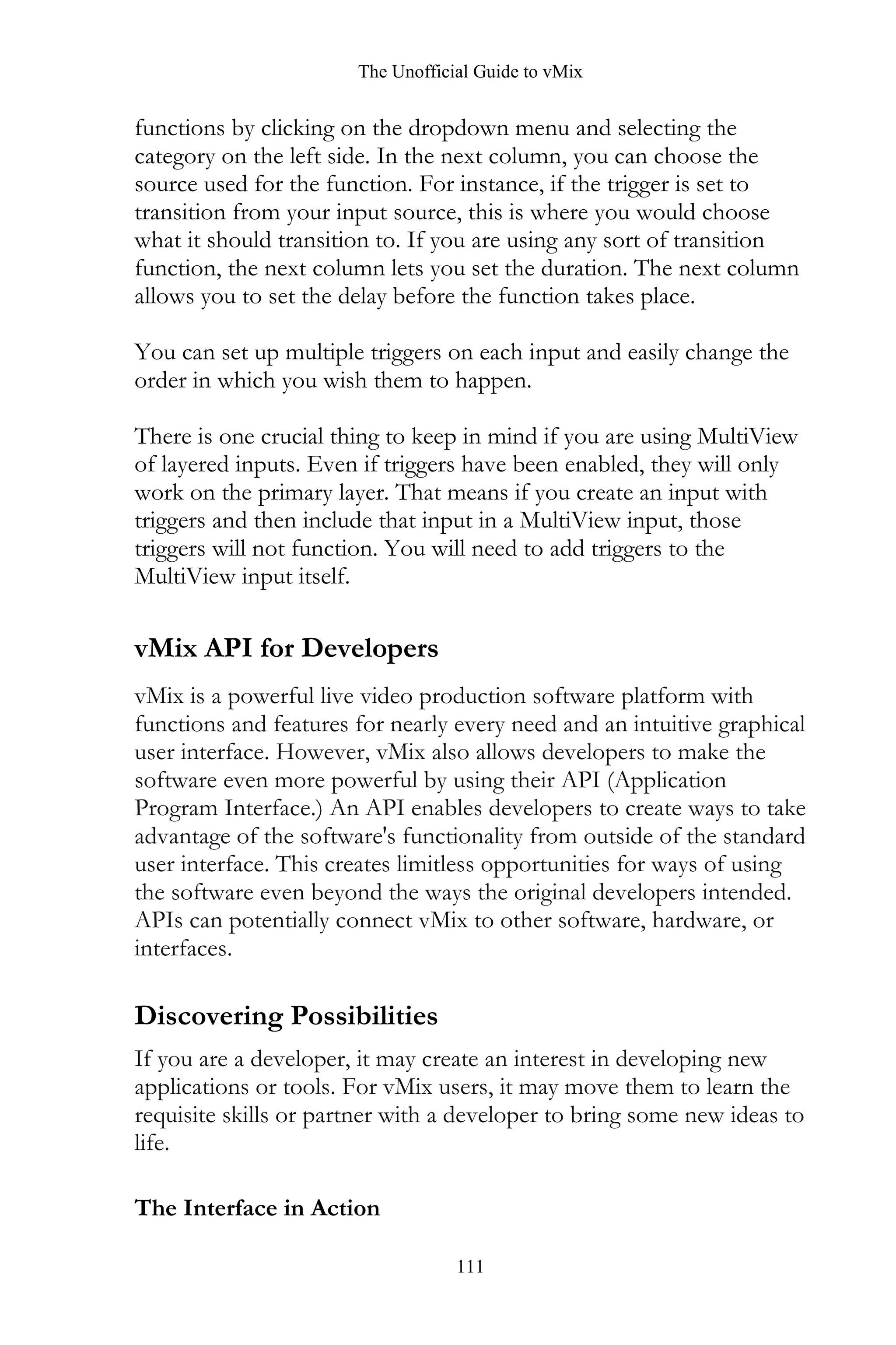 The Unofficial Guide to vMix
111
functions by clicking on the dropdown menu and selecting the
category on the left side. In the next column, you can choose the
source used for the function. For instance, if the trigger is set to
transition from your input source, this is where you would choose
what it should transition to. If you are using any sort of transition
function, the next column lets you set the duration. The next column
allows you to set the delay before the function takes place.
You can set up multiple triggers on each input and easily change the
order in which you wish them to happen.
There is one crucial thing to keep in mind if you are using MultiView
of layered inputs. Even if triggers have been enabled, they will only
work on the primary layer. That means if you create an input with
triggers and then include that input in a MultiView input, those
triggers will not function. You will need to add triggers to the
MultiView input itself.
vMix API for Developers
vMix is a powerful live video production software platform with
functions and features for nearly every need and an intuitive graphical
user interface. However, vMix also allows developers to make the
software even more powerful by using their API (Application
Program Interface.) An API enables developers to create ways to take
advantage of the software's functionality from outside of the standard
user interface. This creates limitless opportunities for ways of using
the software even beyond the ways the original developers intended.
APIs can potentially connect vMix to other software, hardware, or
interfaces.
Discovering Possibilities
If you are a developer, it may create an interest in developing new
applications or tools. For vMix users, it may move them to learn the
requisite skills or partner with a developer to bring some new ideas to
life.
The Interface in Action
 