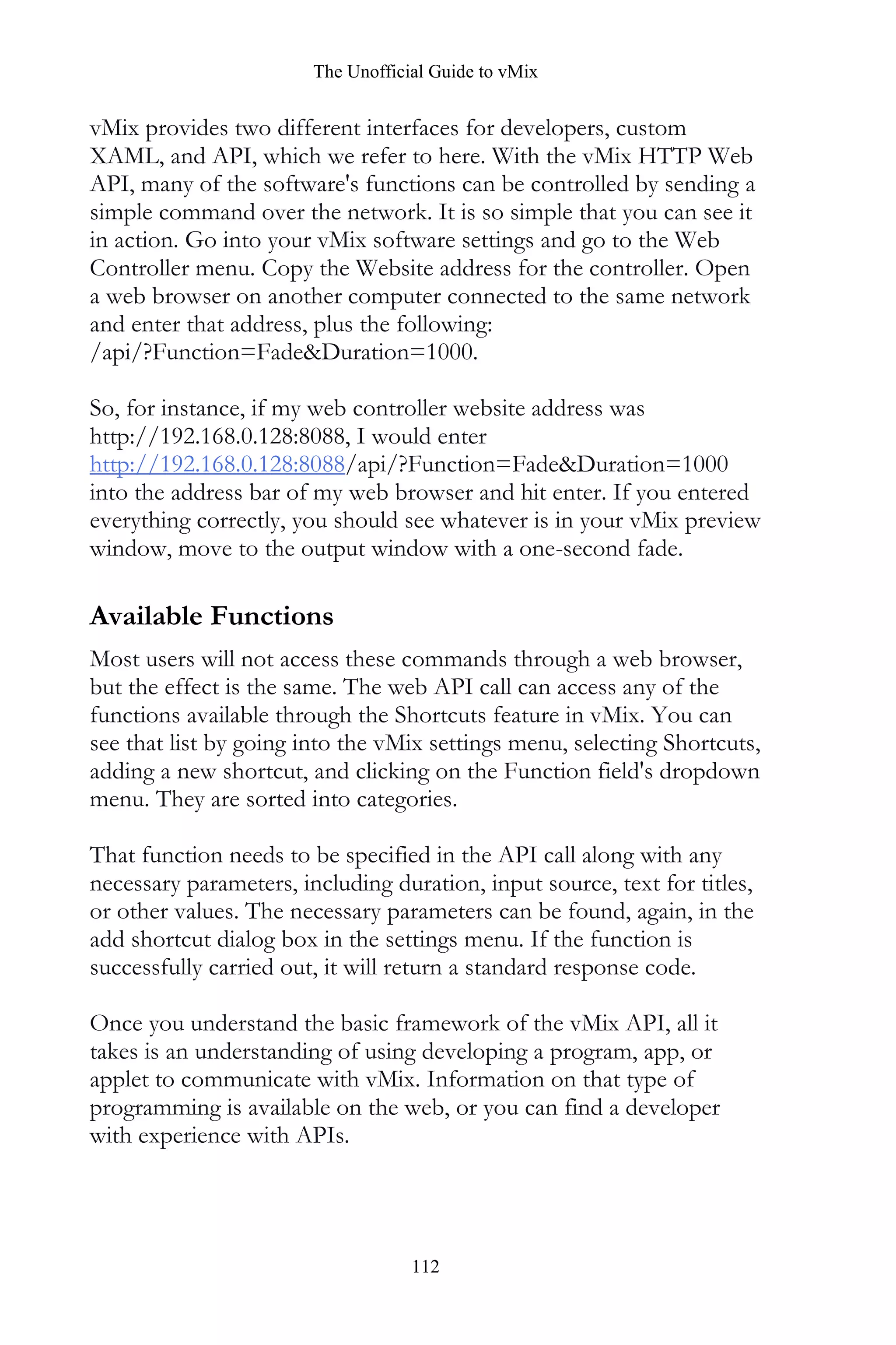 The Unofficial Guide to vMix
112
vMix provides two different interfaces for developers, custom
XAML, and API, which we refer to here. With the vMix HTTP Web
API, many of the software's functions can be controlled by sending a
simple command over the network. It is so simple that you can see it
in action. Go into your vMix software settings and go to the Web
Controller menu. Copy the Website address for the controller. Open
a web browser on another computer connected to the same network
and enter that address, plus the following:
/api/?Function=Fade&Duration=1000.
So, for instance, if my web controller website address was
http://192.168.0.128:8088, I would enter
http://192.168.0.128:8088/api/?Function=Fade&Duration=1000
into the address bar of my web browser and hit enter. If you entered
everything correctly, you should see whatever is in your vMix preview
window, move to the output window with a one-second fade.
Available Functions
Most users will not access these commands through a web browser,
but the effect is the same. The web API call can access any of the
functions available through the Shortcuts feature in vMix. You can
see that list by going into the vMix settings menu, selecting Shortcuts,
adding a new shortcut, and clicking on the Function field's dropdown
menu. They are sorted into categories.
That function needs to be specified in the API call along with any
necessary parameters, including duration, input source, text for titles,
or other values. The necessary parameters can be found, again, in the
add shortcut dialog box in the settings menu. If the function is
successfully carried out, it will return a standard response code.
Once you understand the basic framework of the vMix API, all it
takes is an understanding of using developing a program, app, or
applet to communicate with vMix. Information on that type of
programming is available on the web, or you can find a developer
with experience with APIs.
 