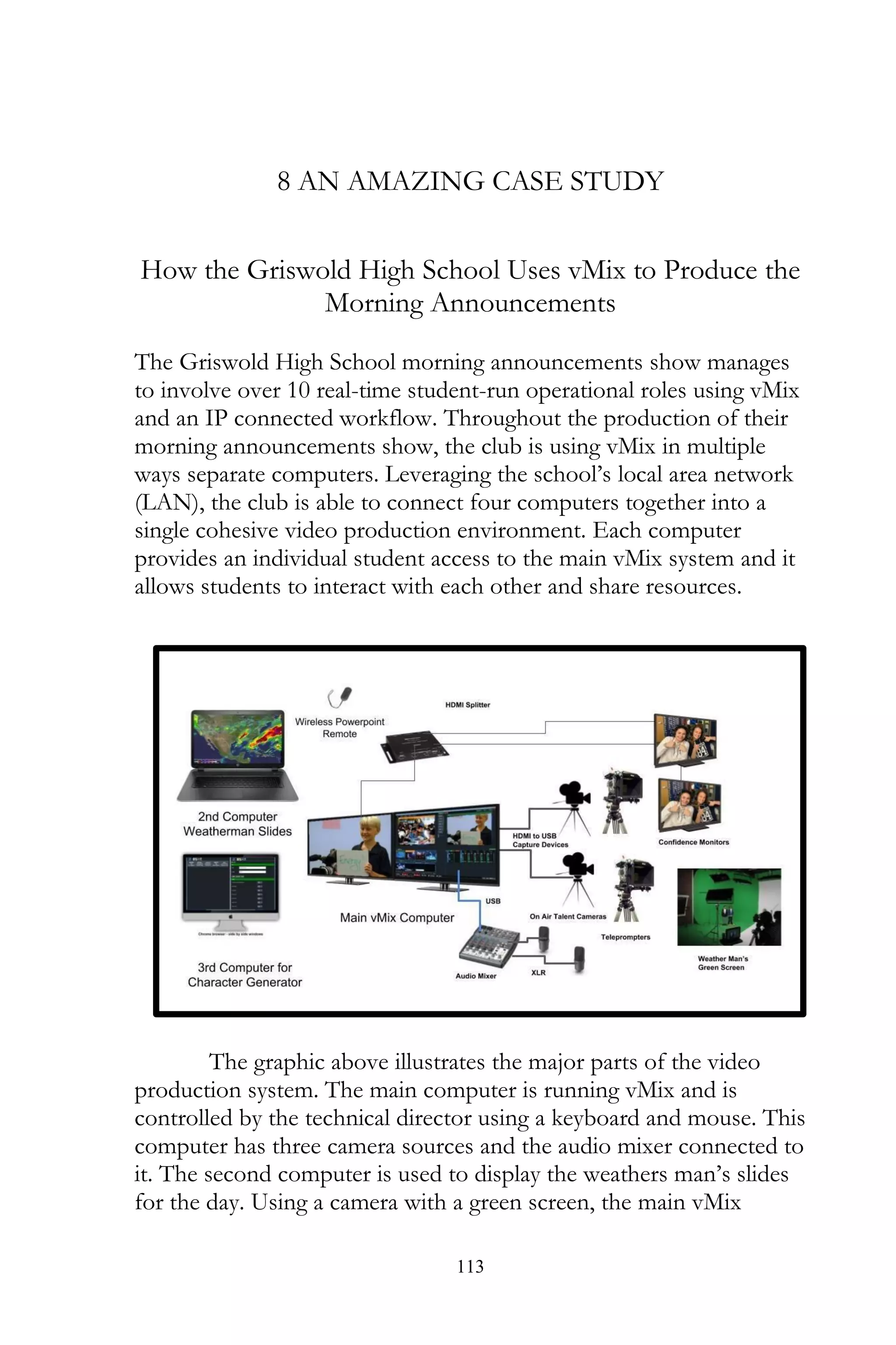 113
8 AN AMAZING CASE STUDY
How the Griswold High School Uses vMix to Produce the
Morning Announcements
The Griswold High School morning announcements show manages
to involve over 10 real-time student-run operational roles using vMix
and an IP connected workflow. Throughout the production of their
morning announcements show, the club is using vMix in multiple
ways separate computers. Leveraging the school’s local area network
(LAN), the club is able to connect four computers together into a
single cohesive video production environment. Each computer
provides an individual student access to the main vMix system and it
allows students to interact with each other and share resources.
The graphic above illustrates the major parts of the video
production system. The main computer is running vMix and is
controlled by the technical director using a keyboard and mouse. This
computer has three camera sources and the audio mixer connected to
it. The second computer is used to display the weathers man’s slides
for the day. Using a camera with a green screen, the main vMix
 