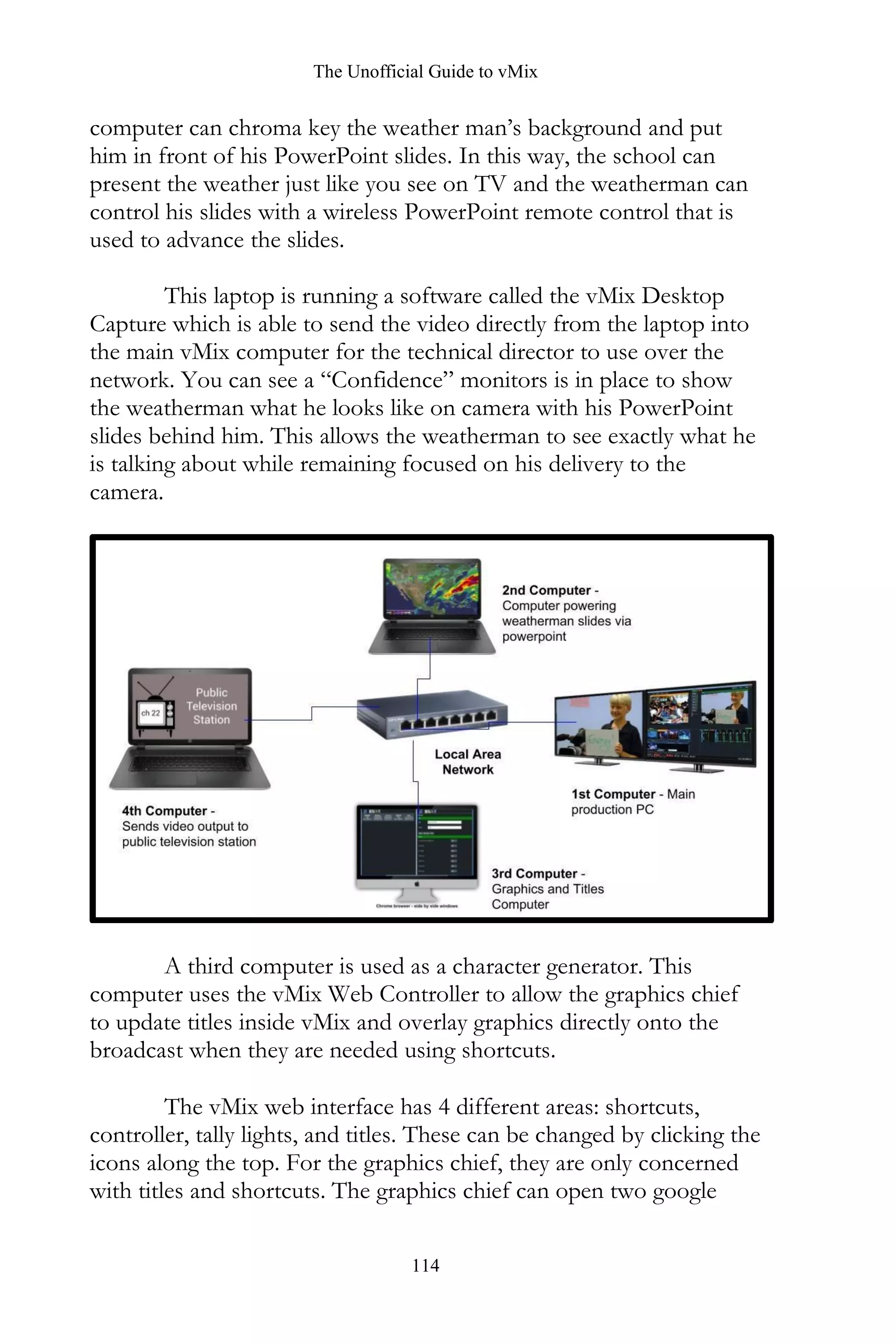 The Unofficial Guide to vMix
114
computer can chroma key the weather man’s background and put
him in front of his PowerPoint slides. In this way, the school can
present the weather just like you see on TV and the weatherman can
control his slides with a wireless PowerPoint remote control that is
used to advance the slides.
This laptop is running a software called the vMix Desktop
Capture which is able to send the video directly from the laptop into
the main vMix computer for the technical director to use over the
network. You can see a “Confidence” monitors is in place to show
the weatherman what he looks like on camera with his PowerPoint
slides behind him. This allows the weatherman to see exactly what he
is talking about while remaining focused on his delivery to the
camera.
A third computer is used as a character generator. This
computer uses the vMix Web Controller to allow the graphics chief
to update titles inside vMix and overlay graphics directly onto the
broadcast when they are needed using shortcuts.
The vMix web interface has 4 different areas: shortcuts,
controller, tally lights, and titles. These can be changed by clicking the
icons along the top. For the graphics chief, they are only concerned
with titles and shortcuts. The graphics chief can open two google
 