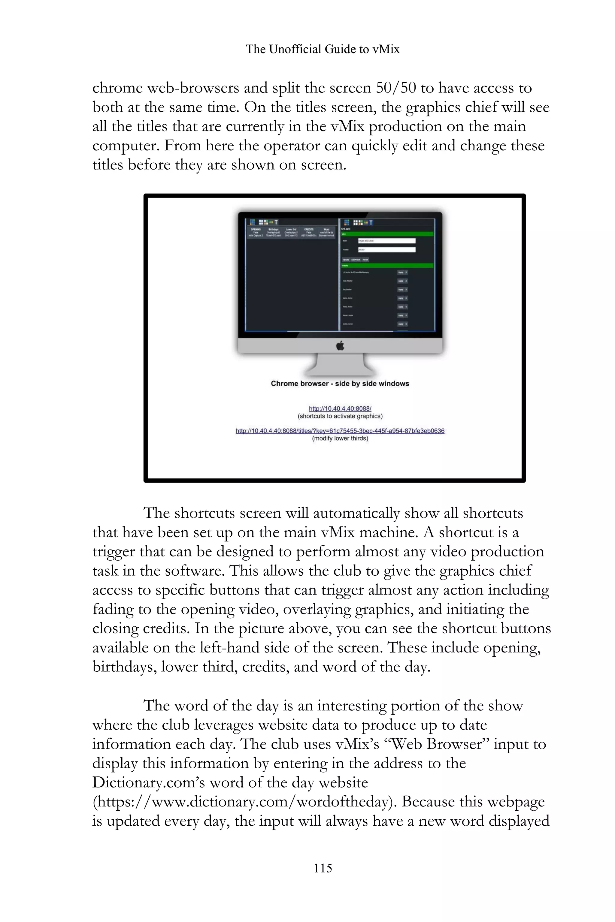 The Unofficial Guide to vMix
115
chrome web-browsers and split the screen 50/50 to have access to
both at the same time. On the titles screen, the graphics chief will see
all the titles that are currently in the vMix production on the main
computer. From here the operator can quickly edit and change these
titles before they are shown on screen.
The shortcuts screen will automatically show all shortcuts
that have been set up on the main vMix machine. A shortcut is a
trigger that can be designed to perform almost any video production
task in the software. This allows the club to give the graphics chief
access to specific buttons that can trigger almost any action including
fading to the opening video, overlaying graphics, and initiating the
closing credits. In the picture above, you can see the shortcut buttons
available on the left-hand side of the screen. These include opening,
birthdays, lower third, credits, and word of the day.
The word of the day is an interesting portion of the show
where the club leverages website data to produce up to date
information each day. The club uses vMix’s “Web Browser” input to
display this information by entering in the address to the
Dictionary.com’s word of the day website
(https://www.dictionary.com/wordoftheday). Because this webpage
is updated every day, the input will always have a new word displayed
 