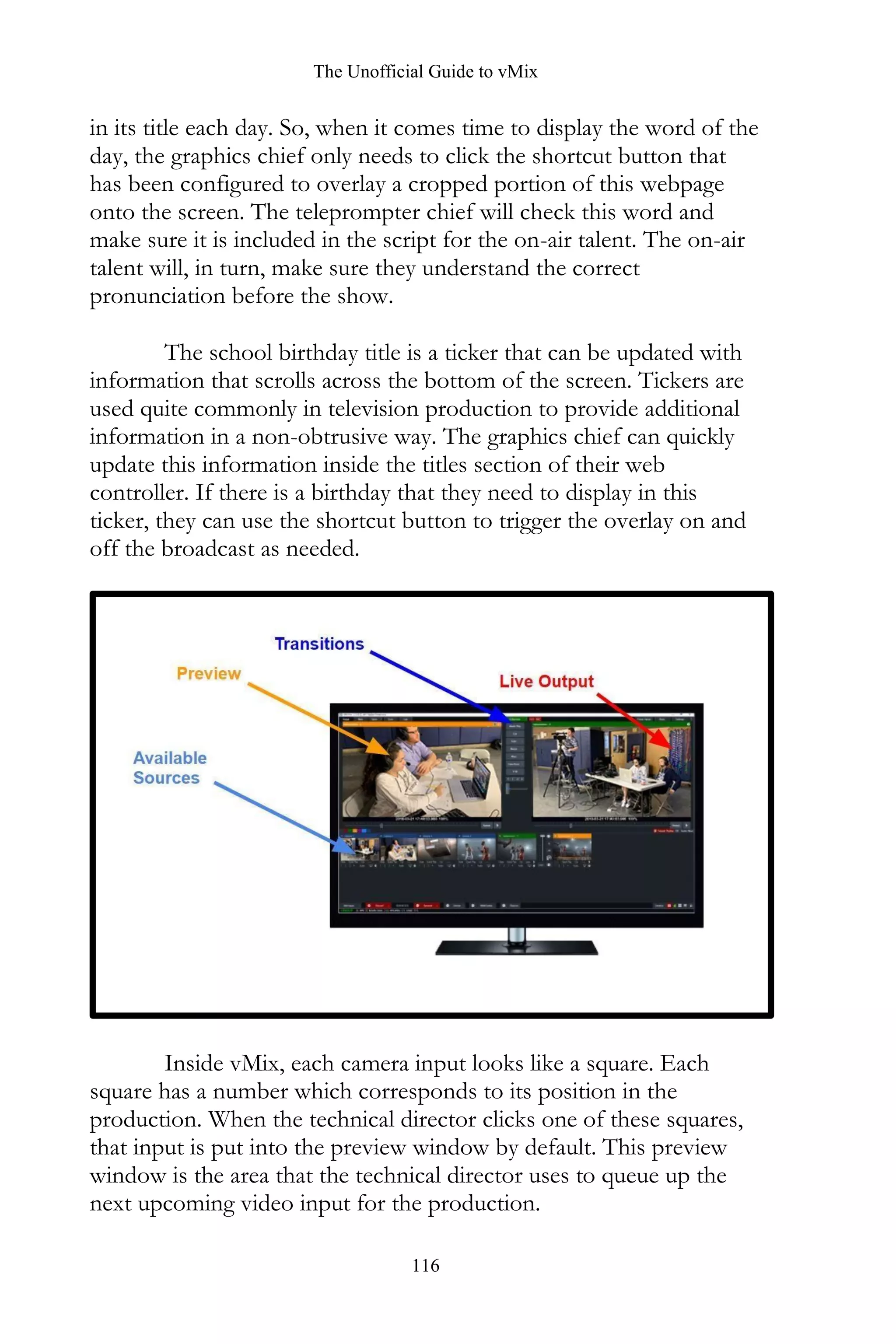 The Unofficial Guide to vMix
116
in its title each day. So, when it comes time to display the word of the
day, the graphics chief only needs to click the shortcut button that
has been configured to overlay a cropped portion of this webpage
onto the screen. The teleprompter chief will check this word and
make sure it is included in the script for the on-air talent. The on-air
talent will, in turn, make sure they understand the correct
pronunciation before the show.
The school birthday title is a ticker that can be updated with
information that scrolls across the bottom of the screen. Tickers are
used quite commonly in television production to provide additional
information in a non-obtrusive way. The graphics chief can quickly
update this information inside the titles section of their web
controller. If there is a birthday that they need to display in this
ticker, they can use the shortcut button to trigger the overlay on and
off the broadcast as needed.
Inside vMix, each camera input looks like a square. Each
square has a number which corresponds to its position in the
production. When the technical director clicks one of these squares,
that input is put into the preview window by default. This preview
window is the area that the technical director uses to queue up the
next upcoming video input for the production.
 