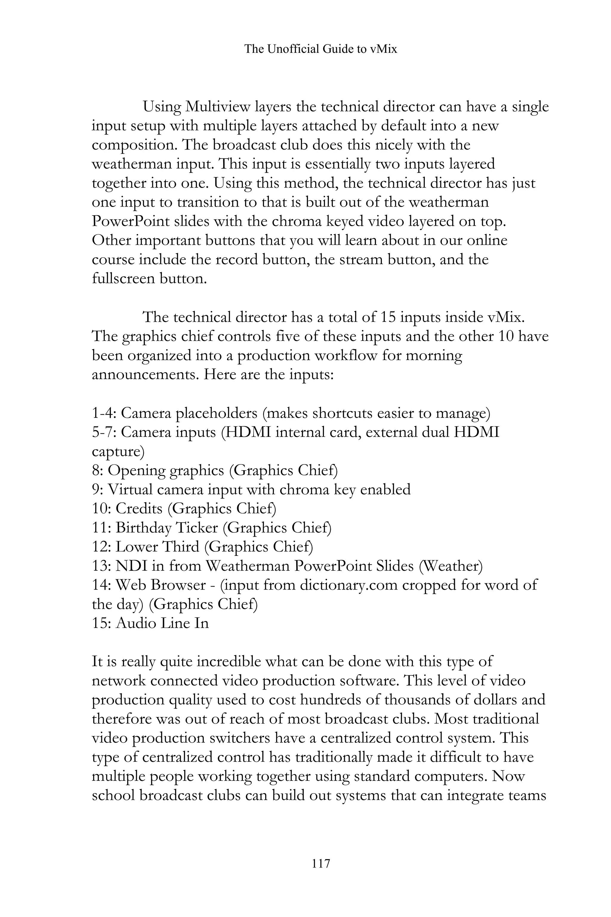 The Unofficial Guide to vMix
117
Using Multiview layers the technical director can have a single
input setup with multiple layers attached by default into a new
composition. The broadcast club does this nicely with the
weatherman input. This input is essentially two inputs layered
together into one. Using this method, the technical director has just
one input to transition to that is built out of the weatherman
PowerPoint slides with the chroma keyed video layered on top.
Other important buttons that you will learn about in our online
course include the record button, the stream button, and the
fullscreen button.
The technical director has a total of 15 inputs inside vMix.
The graphics chief controls five of these inputs and the other 10 have
been organized into a production workflow for morning
announcements. Here are the inputs:
1-4: Camera placeholders (makes shortcuts easier to manage)
5-7: Camera inputs (HDMI internal card, external dual HDMI
capture)
8: Opening graphics (Graphics Chief)
9: Virtual camera input with chroma key enabled
10: Credits (Graphics Chief)
11: Birthday Ticker (Graphics Chief)
12: Lower Third (Graphics Chief)
13: NDI in from Weatherman PowerPoint Slides (Weather)
14: Web Browser - (input from dictionary.com cropped for word of
the day) (Graphics Chief)
15: Audio Line In
It is really quite incredible what can be done with this type of
network connected video production software. This level of video
production quality used to cost hundreds of thousands of dollars and
therefore was out of reach of most broadcast clubs. Most traditional
video production switchers have a centralized control system. This
type of centralized control has traditionally made it difficult to have
multiple people working together using standard computers. Now
school broadcast clubs can build out systems that can integrate teams
 