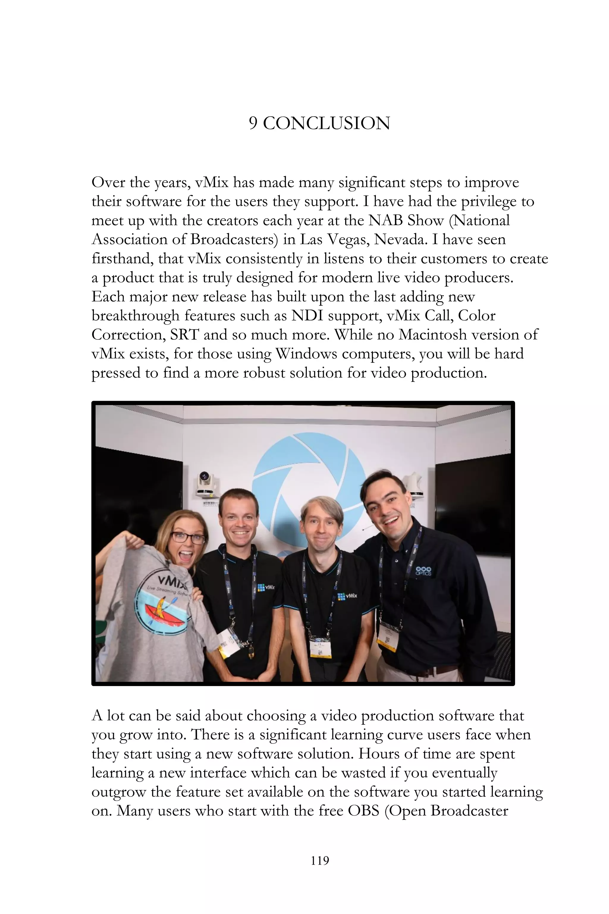 119
9 CONCLUSION
Over the years, vMix has made many significant steps to improve
their software for the users they support. I have had the privilege to
meet up with the creators each year at the NAB Show (National
Association of Broadcasters) in Las Vegas, Nevada. I have seen
firsthand, that vMix consistently in listens to their customers to create
a product that is truly designed for modern live video producers.
Each major new release has built upon the last adding new
breakthrough features such as NDI support, vMix Call, Color
Correction, SRT and so much more. While no Macintosh version of
vMix exists, for those using Windows computers, you will be hard
pressed to find a more robust solution for video production.
A lot can be said about choosing a video production software that
you grow into. There is a significant learning curve users face when
they start using a new software solution. Hours of time are spent
learning a new interface which can be wasted if you eventually
outgrow the feature set available on the software you started learning
on. Many users who start with the free OBS (Open Broadcaster
 