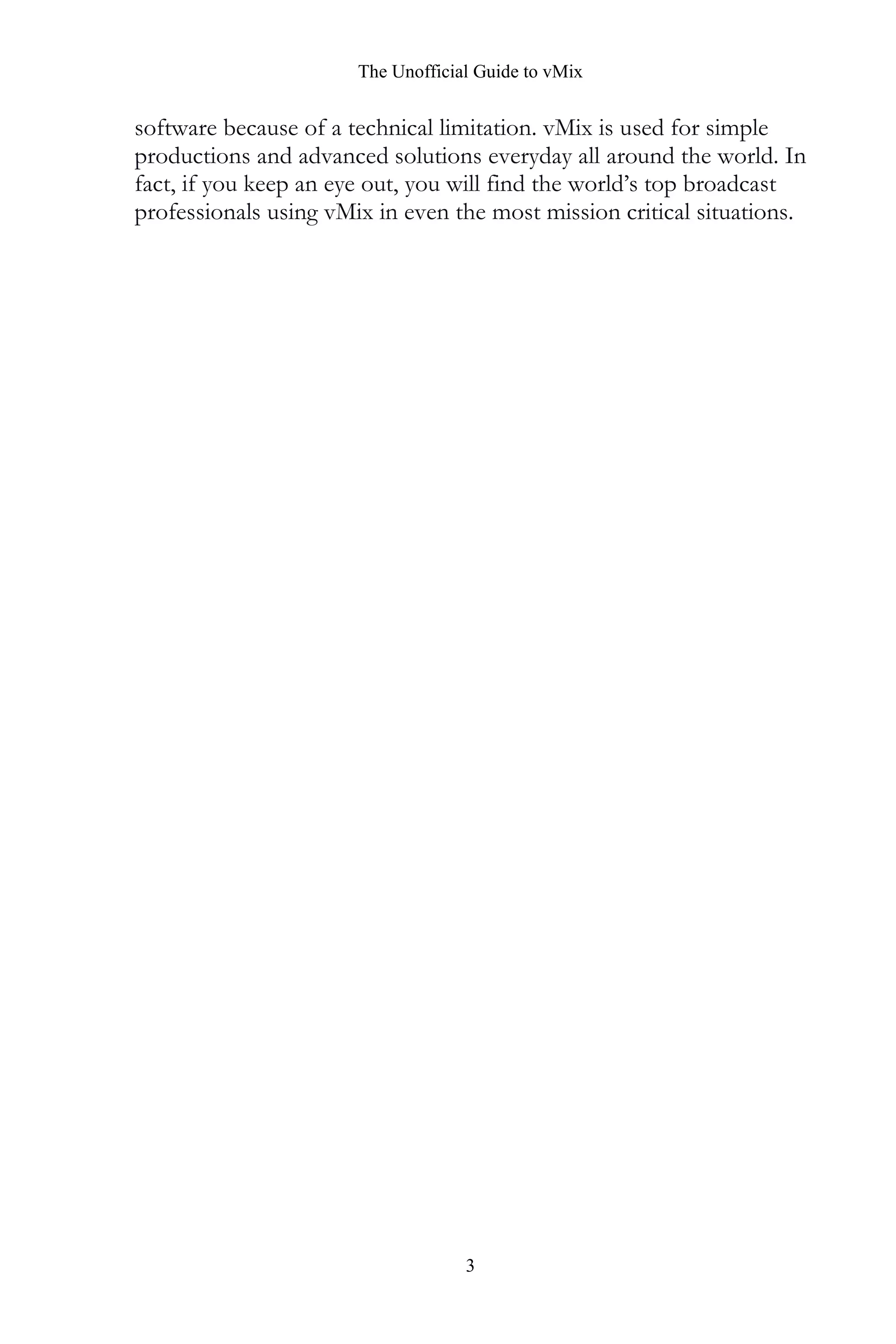 The Unofficial Guide to vMix
3
software because of a technical limitation. vMix is used for simple
productions and advanced solutions everyday all around the world. In
fact, if you keep an eye out, you will find the world’s top broadcast
professionals using vMix in even the most mission critical situations.
 