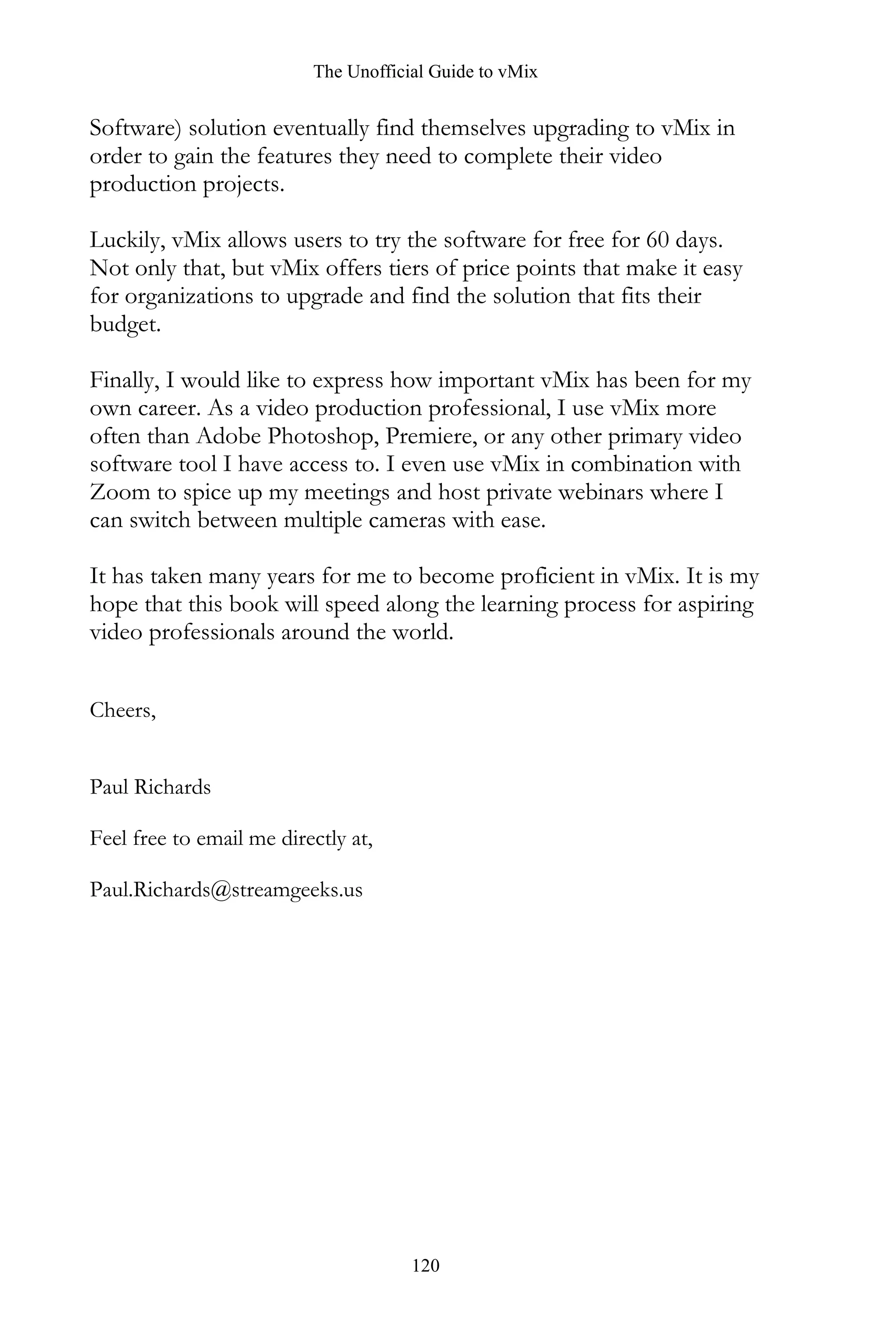 The Unofficial Guide to vMix
120
Software) solution eventually find themselves upgrading to vMix in
order to gain the features they need to complete their video
production projects.
Luckily, vMix allows users to try the software for free for 60 days.
Not only that, but vMix offers tiers of price points that make it easy
for organizations to upgrade and find the solution that fits their
budget.
Finally, I would like to express how important vMix has been for my
own career. As a video production professional, I use vMix more
often than Adobe Photoshop, Premiere, or any other primary video
software tool I have access to. I even use vMix in combination with
Zoom to spice up my meetings and host private webinars where I
can switch between multiple cameras with ease.
It has taken many years for me to become proficient in vMix. It is my
hope that this book will speed along the learning process for aspiring
video professionals around the world.
Cheers,
Paul Richards
Feel free to email me directly at,
Paul.Richards@streamgeeks.us
 