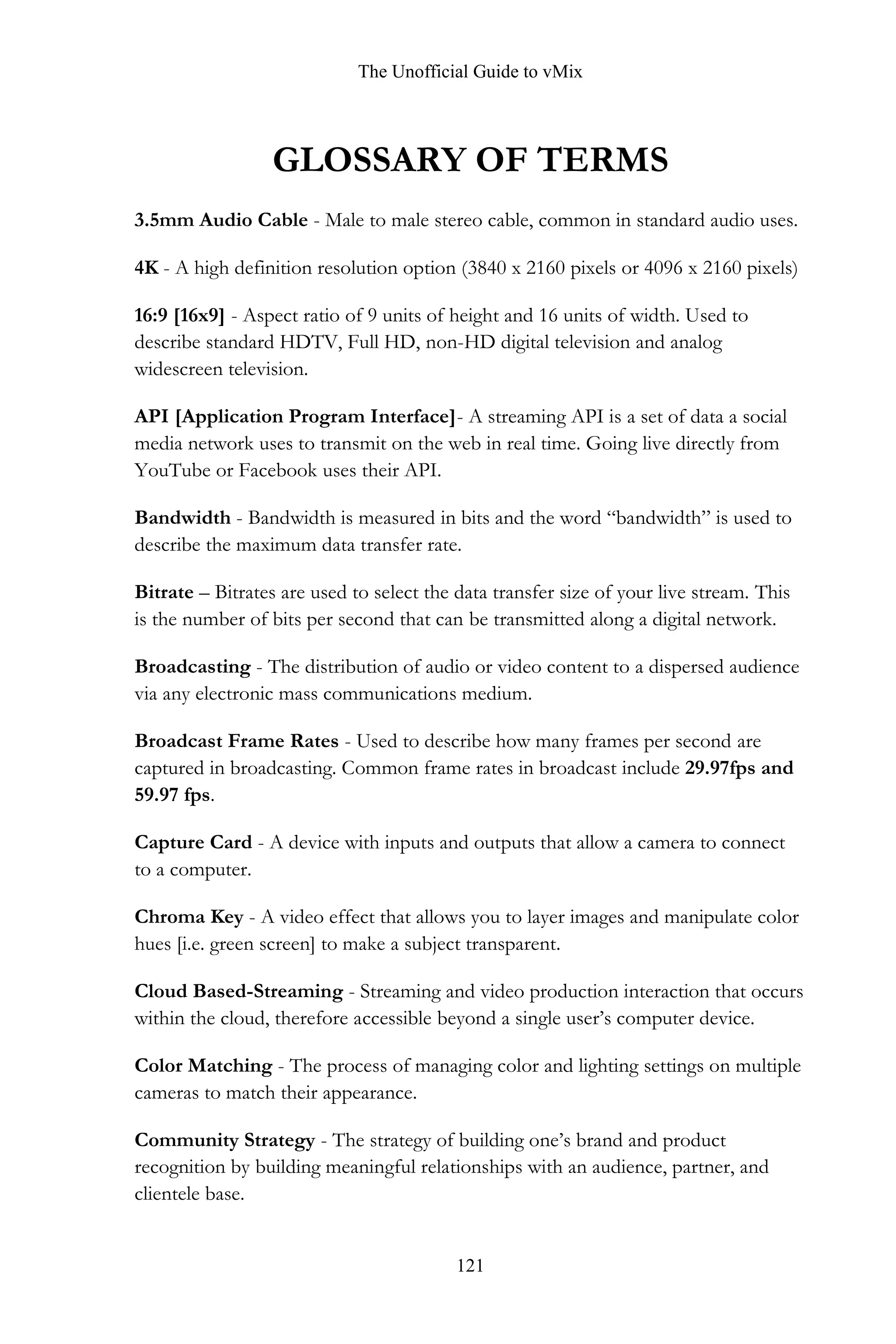 The Unofficial Guide to vMix
121
GLOSSARY OF TERMS
3.5mm Audio Cable - Male to male stereo cable, common in standard audio uses.
4K - A high definition resolution option (3840 x 2160 pixels or 4096 x 2160 pixels)
16:9 [16x9] - Aspect ratio of 9 units of height and 16 units of width. Used to
describe standard HDTV, Full HD, non-HD digital television and analog
widescreen television.
API [Application Program Interface]- A streaming API is a set of data a social
media network uses to transmit on the web in real time. Going live directly from
YouTube or Facebook uses their API.
Bandwidth - Bandwidth is measured in bits and the word “bandwidth” is used to
describe the maximum data transfer rate.
Bitrate – Bitrates are used to select the data transfer size of your live stream. This
is the number of bits per second that can be transmitted along a digital network.
Broadcasting - The distribution of audio or video content to a dispersed audience
via any electronic mass communications medium.
Broadcast Frame Rates - Used to describe how many frames per second are
captured in broadcasting. Common frame rates in broadcast include 29.97fps and
59.97 fps.
Capture Card - A device with inputs and outputs that allow a camera to connect
to a computer.
Chroma Key - A video effect that allows you to layer images and manipulate color
hues [i.e. green screen] to make a subject transparent.
Cloud Based-Streaming - Streaming and video production interaction that occurs
within the cloud, therefore accessible beyond a single user’s computer device.
Color Matching - The process of managing color and lighting settings on multiple
cameras to match their appearance.
Community Strategy - The strategy of building one’s brand and product
recognition by building meaningful relationships with an audience, partner, and
clientele base.
 