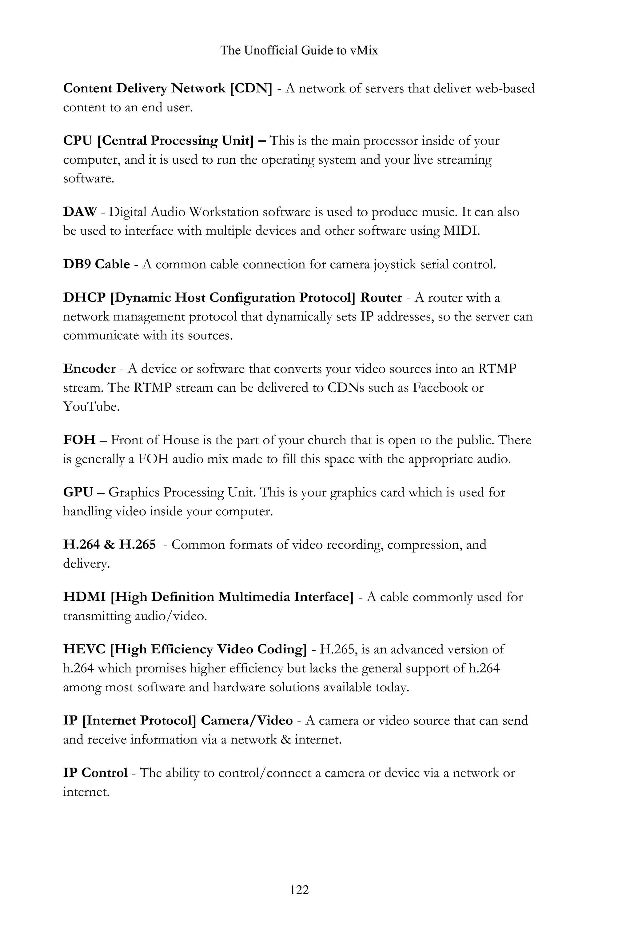 The Unofficial Guide to vMix
122
Content Delivery Network [CDN] - A network of servers that deliver web-based
content to an end user.
CPU [Central Processing Unit] – This is the main processor inside of your
computer, and it is used to run the operating system and your live streaming
software.
DAW - Digital Audio Workstation software is used to produce music. It can also
be used to interface with multiple devices and other software using MIDI.
DB9 Cable - A common cable connection for camera joystick serial control.
DHCP [Dynamic Host Configuration Protocol] Router - A router with a
network management protocol that dynamically sets IP addresses, so the server can
communicate with its sources.
Encoder - A device or software that converts your video sources into an RTMP
stream. The RTMP stream can be delivered to CDNs such as Facebook or
YouTube.
FOH – Front of House is the part of your church that is open to the public. There
is generally a FOH audio mix made to fill this space with the appropriate audio.
GPU – Graphics Processing Unit. This is your graphics card which is used for
handling video inside your computer.
H.264 & H.265 - Common formats of video recording, compression, and
delivery.
HDMI [High Definition Multimedia Interface] - A cable commonly used for
transmitting audio/video.
HEVC [High Efficiency Video Coding] - H.265, is an advanced version of
h.264 which promises higher efficiency but lacks the general support of h.264
among most software and hardware solutions available today.
IP [Internet Protocol] Camera/Video - A camera or video source that can send
and receive information via a network & internet.
IP Control - The ability to control/connect a camera or device via a network or
internet.
 