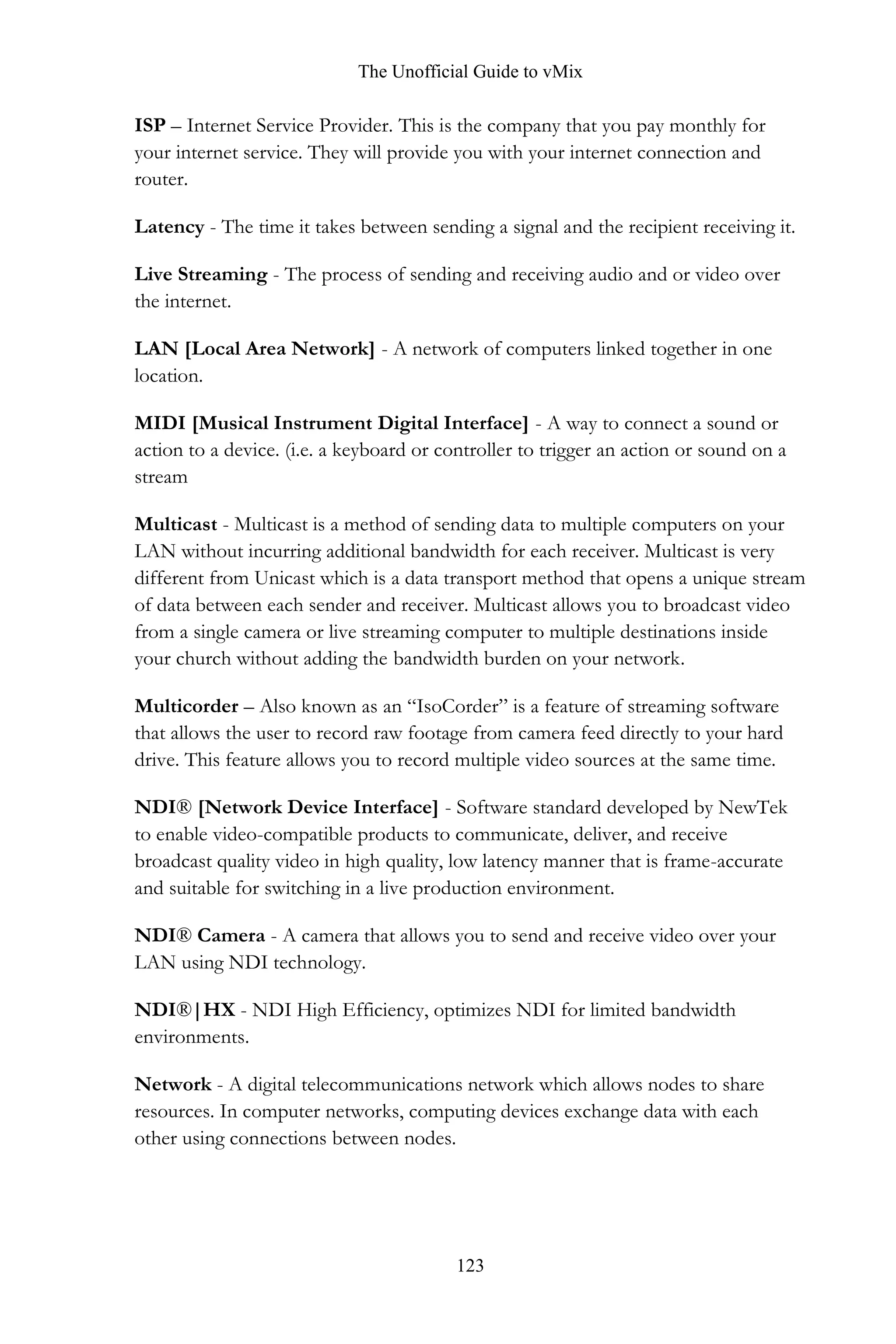 The Unofficial Guide to vMix
123
ISP – Internet Service Provider. This is the company that you pay monthly for
your internet service. They will provide you with your internet connection and
router.
Latency - The time it takes between sending a signal and the recipient receiving it.
Live Streaming - The process of sending and receiving audio and or video over
the internet.
LAN [Local Area Network] - A network of computers linked together in one
location.
MIDI [Musical Instrument Digital Interface] - A way to connect a sound or
action to a device. (i.e. a keyboard or controller to trigger an action or sound on a
stream
Multicast - Multicast is a method of sending data to multiple computers on your
LAN without incurring additional bandwidth for each receiver. Multicast is very
different from Unicast which is a data transport method that opens a unique stream
of data between each sender and receiver. Multicast allows you to broadcast video
from a single camera or live streaming computer to multiple destinations inside
your church without adding the bandwidth burden on your network.
Multicorder – Also known as an “IsoCorder” is a feature of streaming software
that allows the user to record raw footage from camera feed directly to your hard
drive. This feature allows you to record multiple video sources at the same time.
NDI® [Network Device Interface] - Software standard developed by NewTek
to enable video-compatible products to communicate, deliver, and receive
broadcast quality video in high quality, low latency manner that is frame-accurate
and suitable for switching in a live production environment.
NDI® Camera - A camera that allows you to send and receive video over your
LAN using NDI technology.
NDI®|HX - NDI High Efficiency, optimizes NDI for limited bandwidth
environments.
Network - A digital telecommunications network which allows nodes to share
resources. In computer networks, computing devices exchange data with each
other using connections between nodes.
 
