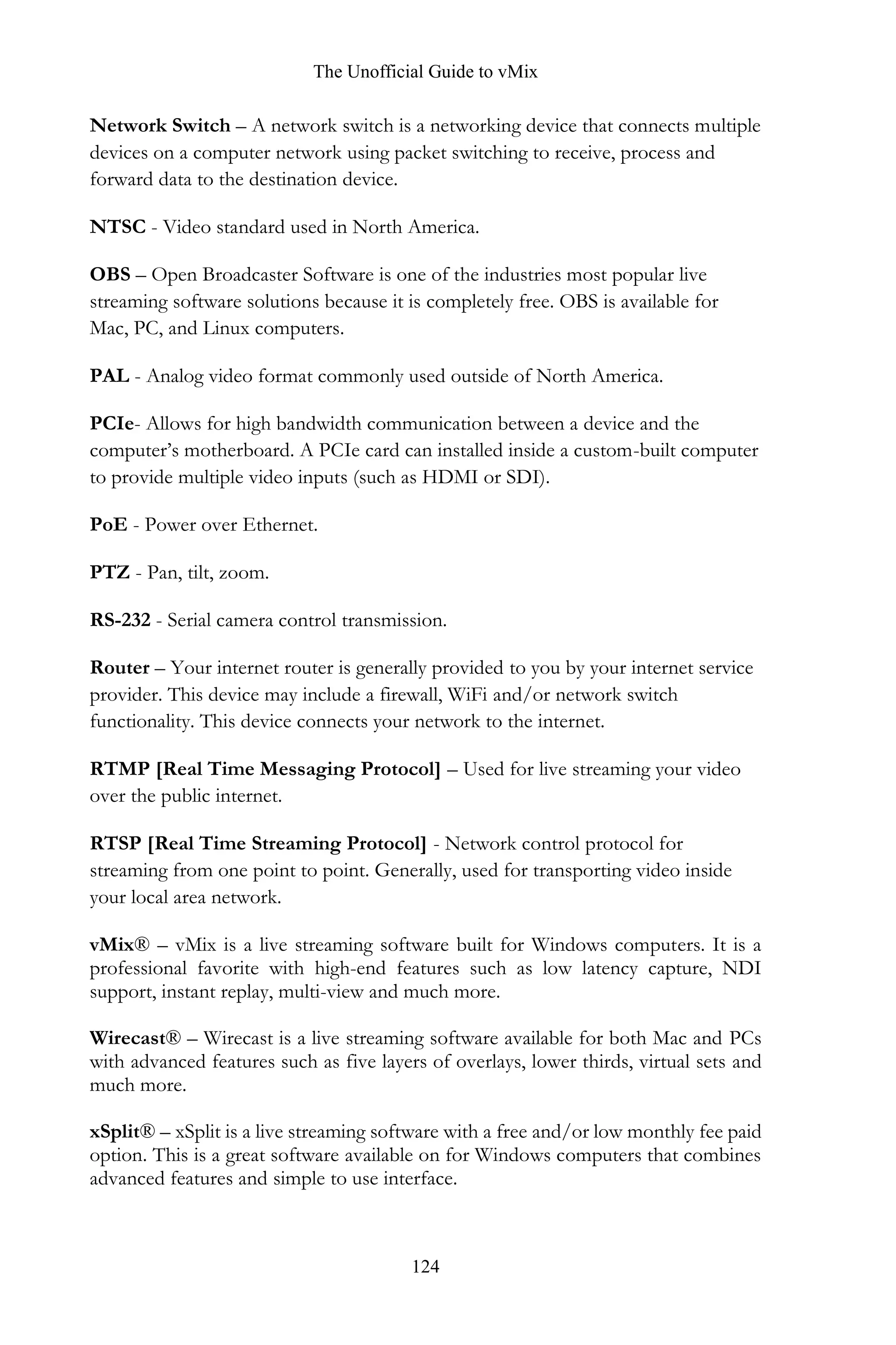 The Unofficial Guide to vMix
124
Network Switch – A network switch is a networking device that connects multiple
devices on a computer network using packet switching to receive, process and
forward data to the destination device.
NTSC - Video standard used in North America.
OBS – Open Broadcaster Software is one of the industries most popular live
streaming software solutions because it is completely free. OBS is available for
Mac, PC, and Linux computers.
PAL - Analog video format commonly used outside of North America.
PCIe- Allows for high bandwidth communication between a device and the
computer’s motherboard. A PCIe card can installed inside a custom-built computer
to provide multiple video inputs (such as HDMI or SDI).
PoE - Power over Ethernet.
PTZ - Pan, tilt, zoom.
RS-232 - Serial camera control transmission.
Router – Your internet router is generally provided to you by your internet service
provider. This device may include a firewall, WiFi and/or network switch
functionality. This device connects your network to the internet.
RTMP [Real Time Messaging Protocol] – Used for live streaming your video
over the public internet.
RTSP [Real Time Streaming Protocol] - Network control protocol for
streaming from one point to point. Generally, used for transporting video inside
your local area network.
vMix® – vMix is a live streaming software built for Windows computers. It is a
professional favorite with high-end features such as low latency capture, NDI
support, instant replay, multi-view and much more.
Wirecast® – Wirecast is a live streaming software available for both Mac and PCs
with advanced features such as five layers of overlays, lower thirds, virtual sets and
much more.
xSplit® – xSplit is a live streaming software with a free and/or low monthly fee paid
option. This is a great software available on for Windows computers that combines
advanced features and simple to use interface.
 